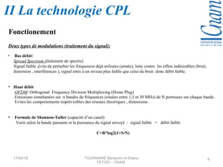 Deux types de modulations (traitement du signal):
• Bas débit:
Spread Spectrum (étalement de spectre)
Signal faible ,évite de perturber les fréquences déjà utilisées (armée), lutte contre les effets indésirables (bruit,
distorsion , interférences ), signal émis à un niveau plus faible que celui du bruit donc débit faible.
• Haut débit
OFDM: Orthogonal Frequency Division Multiplexing (Home Plug)
Emissions simultanées sur n bandes de fréquences (situées entre 1,5 et 30 MHz) de N porteuses sur chaque bande .
Evites les comportements imprévisibles des réseaux électriques , distorsions .
• Formule de Shannon-Tuller (capacité d’un canal):
Varie selon la bande passante et la puissance du signal envoyé : signal faible = débit faible
C=B*log2(1+S/N)
17/04/16 TOURNAIRE Benjamin et Eliane
FETGO – CNAM
6
Fonctionement
II La technologie CPL
 