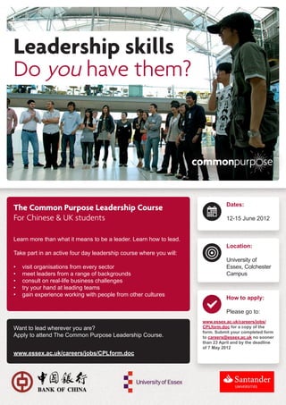 The Common Purpose Leadership Course                                           Dates:

For Chinese & UK students                                                      12-15 June 2012


Learn more than what it means to be a leader. Learn how to lead.
                                                                               Location:
Take part in an active four day leadership course where you will:
                                                                               University of
•	   visit organisations from every sector                                     Essex, Colchester
•	   meet leaders from a range of backgrounds                                  Campus
•	   consult on real-life business challenges
•	   try your hand at leading teams
•	   gain experience working with people from other cultures
                                                                               How to apply:

                                                                               Please go to:
                                                                    www.essex.ac.uk/careers/jobs/
Want to lead wherever you are?                                      CPLform.doc for a copy of the
                                                                    form. Submit your completed form
Apply to attend The Common Purpose Leadership Course.               to careers@essex.ac.uk no sooner
                                                                    than 23 April and by the deadline
                                                                    of 7 May 2012
www.essex.ac.uk/careers/jobs/CPLform.doc
 