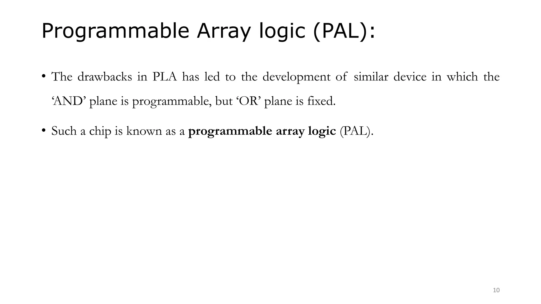 Programmable Array logic (PAL):
• The drawbacks in PLA has led to the development of similar device in which the
‘AND’ plane is programmable, but ‘OR’ plane is fixed.
• Such a chip is known as a programmable array logic (PAL).
10
 