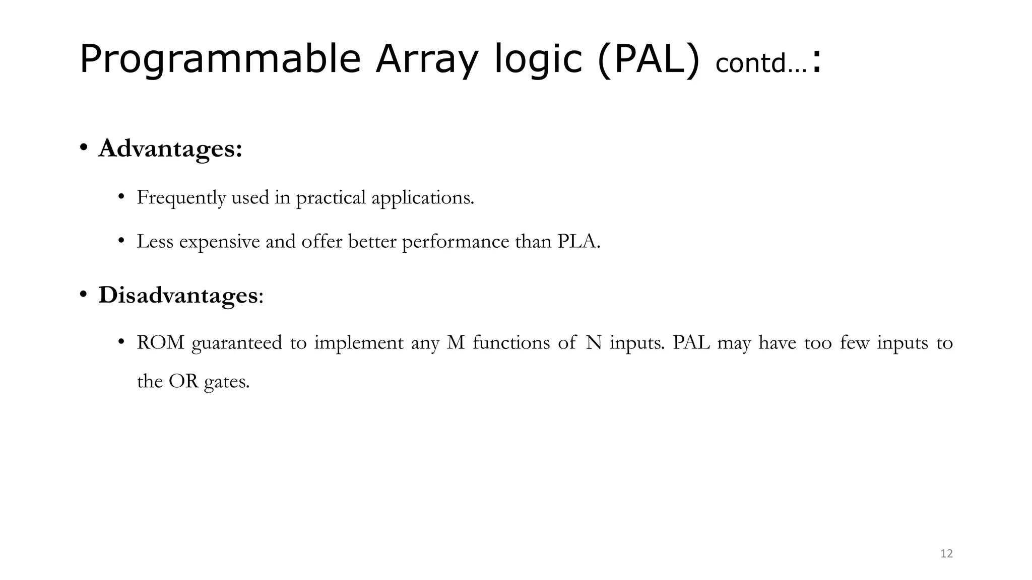 Programmable Array logic (PAL) contd…:
• Advantages:
• Frequently used in practical applications.
• Less expensive and offer better performance than PLA.
• Disadvantages:
• ROM guaranteed to implement any M functions of N inputs. PAL may have too few inputs to
the OR gates.
12
 