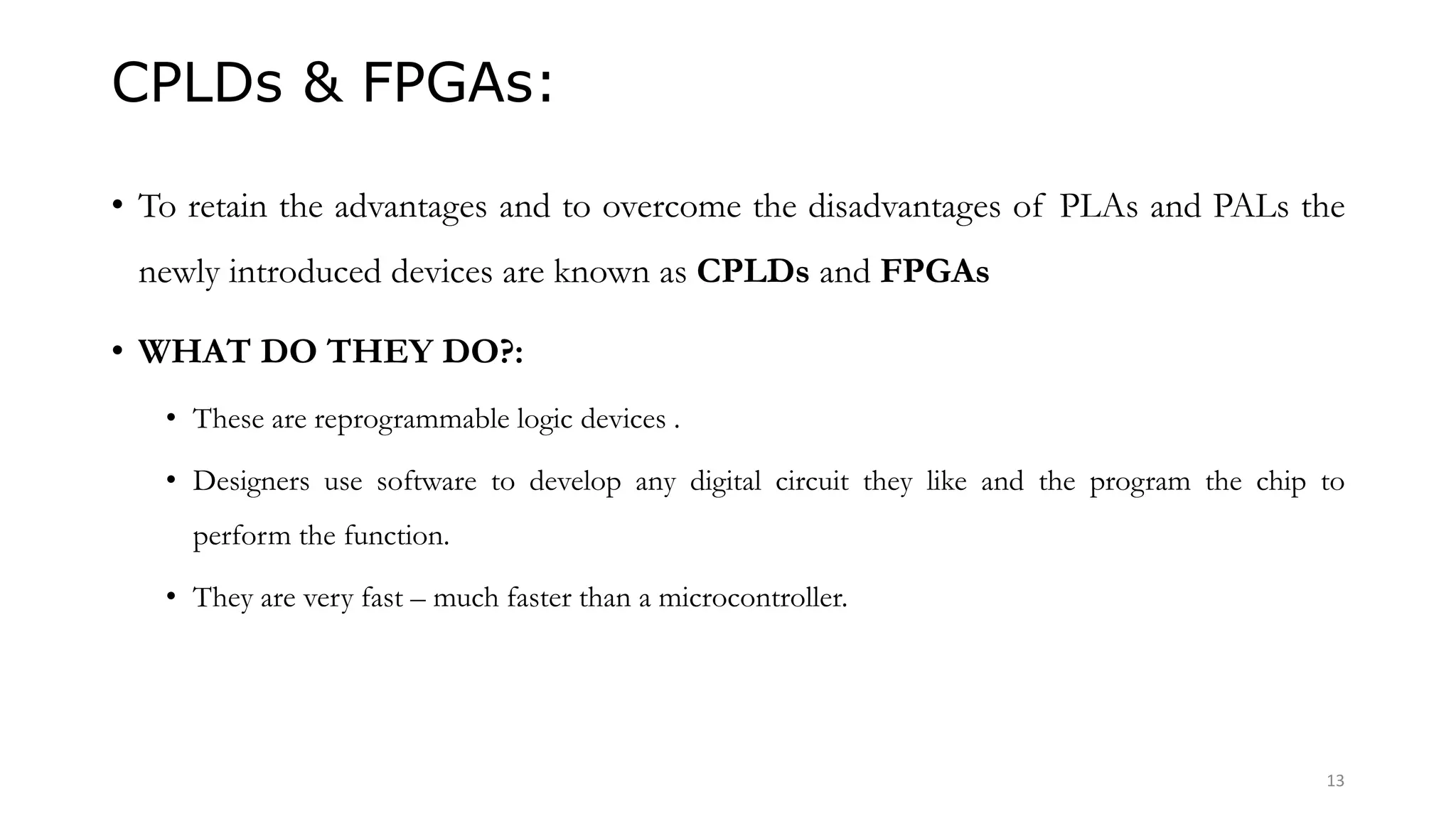 CPLDs & FPGAs:
• To retain the advantages and to overcome the disadvantages of PLAs and PALs the
newly introduced devices are known as CPLDs and FPGAs
• WHAT DO THEY DO?:
• These are reprogrammable logic devices .
• Designers use software to develop any digital circuit they like and the program the chip to
perform the function.
• They are very fast – much faster than a microcontroller.
13
 