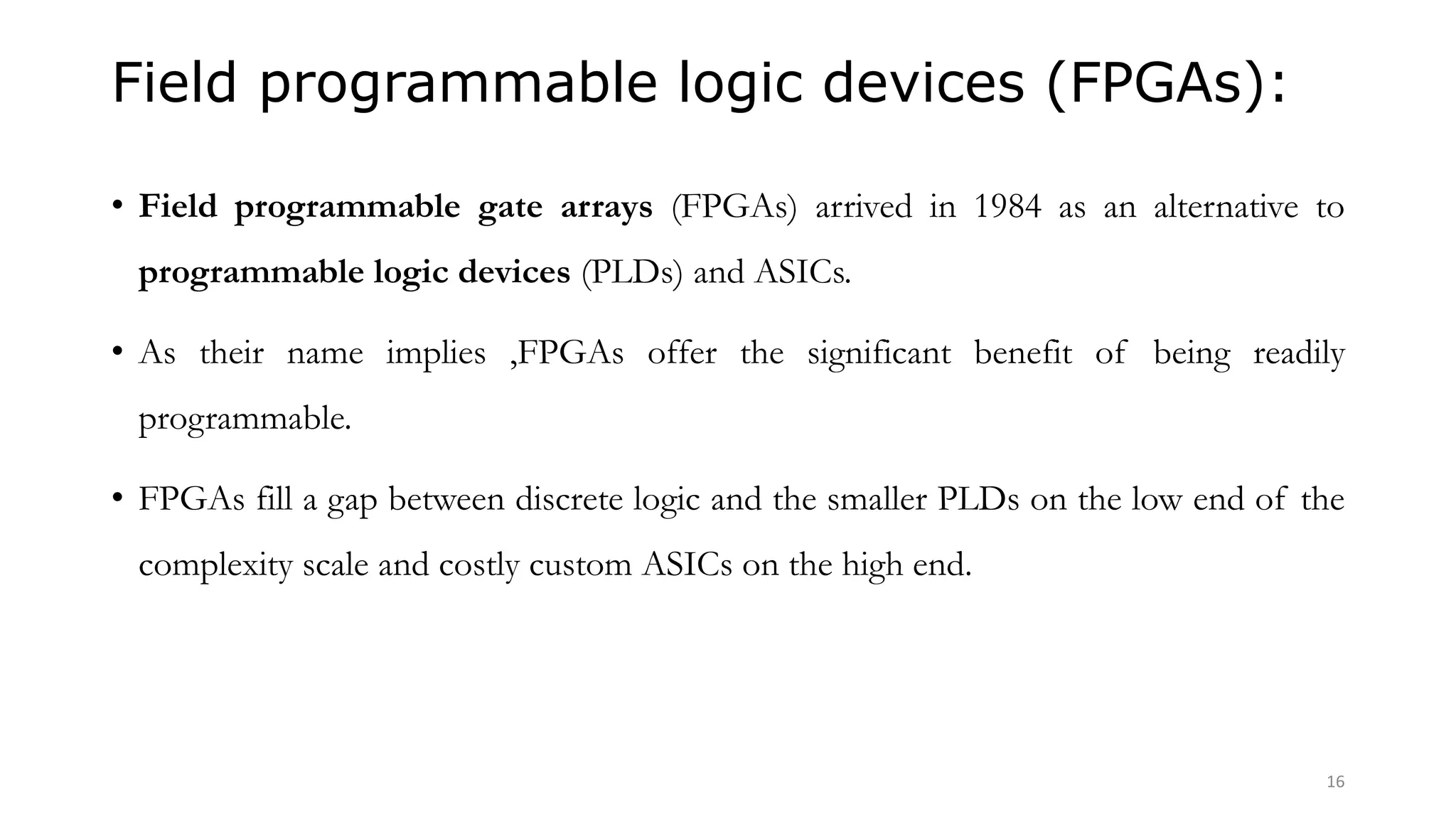 Field programmable logic devices (FPGAs):
• Field programmable gate arrays (FPGAs) arrived in 1984 as an alternative to
programmable logic devices (PLDs) and ASICs.
• As their name implies ,FPGAs offer the significant benefit of being readily
programmable.
• FPGAs fill a gap between discrete logic and the smaller PLDs on the low end of the
complexity scale and costly custom ASICs on the high end.
16
 