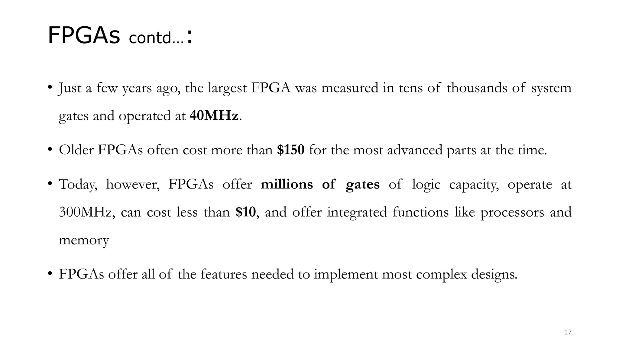 FPGAs contd…:
• Just a few years ago, the largest FPGA was measured in tens of thousands of system
gates and operated at 40MHz.
• Older FPGAs often cost more than $150 for the most advanced parts at the time.
• Today, however, FPGAs offer millions of gates of logic capacity, operate at
300MHz, can cost less than $10, and offer integrated functions like processors and
memory
• FPGAs offer all of the features needed to implement most complex designs.
17
 