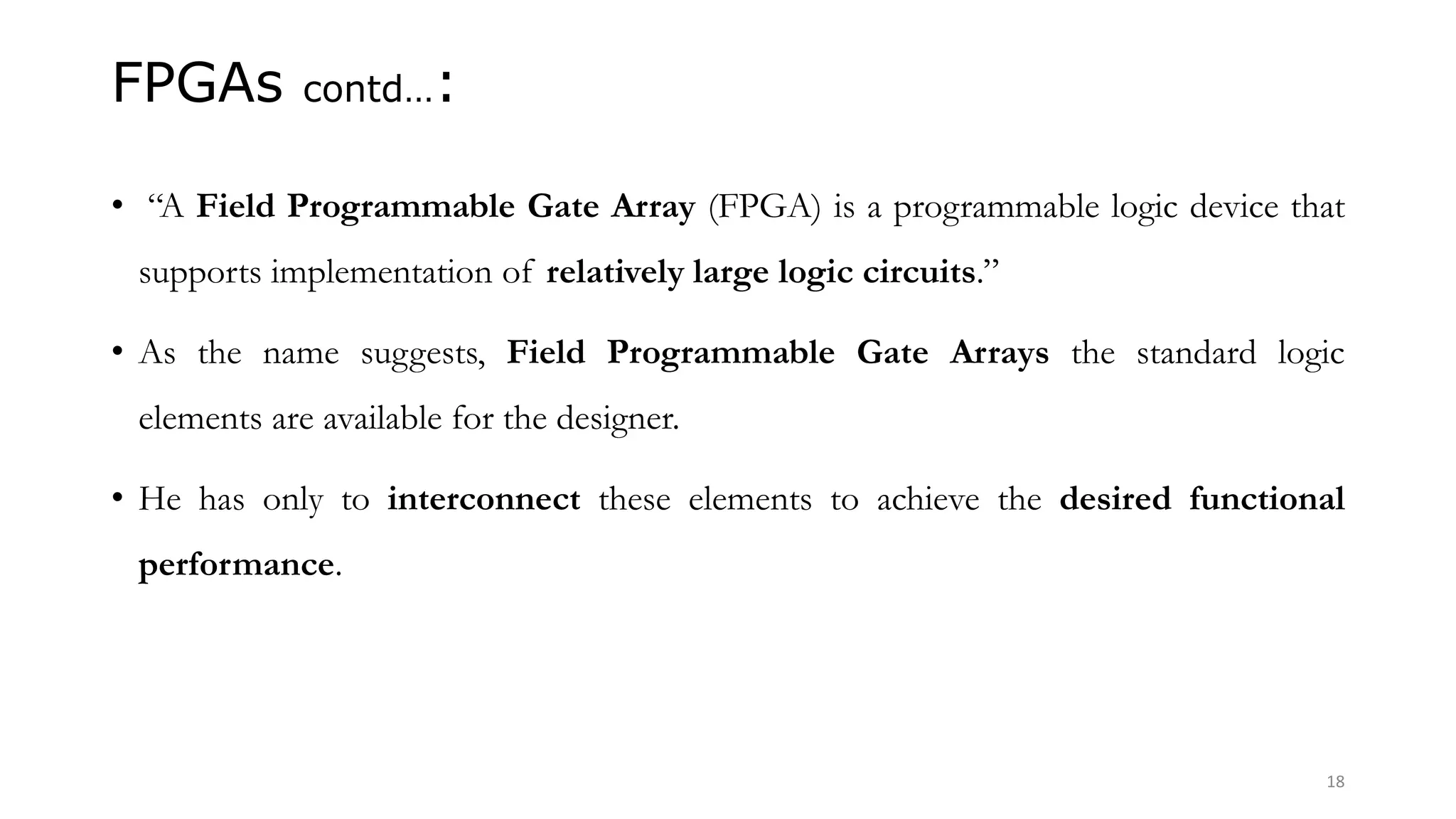 FPGAs contd…:
• “A Field Programmable Gate Array (FPGA) is a programmable logic device that
supports implementation of relatively large logic circuits.”
• As the name suggests, Field Programmable Gate Arrays the standard logic
elements are available for the designer.
• He has only to interconnect these elements to achieve the desired functional
performance.
18
 