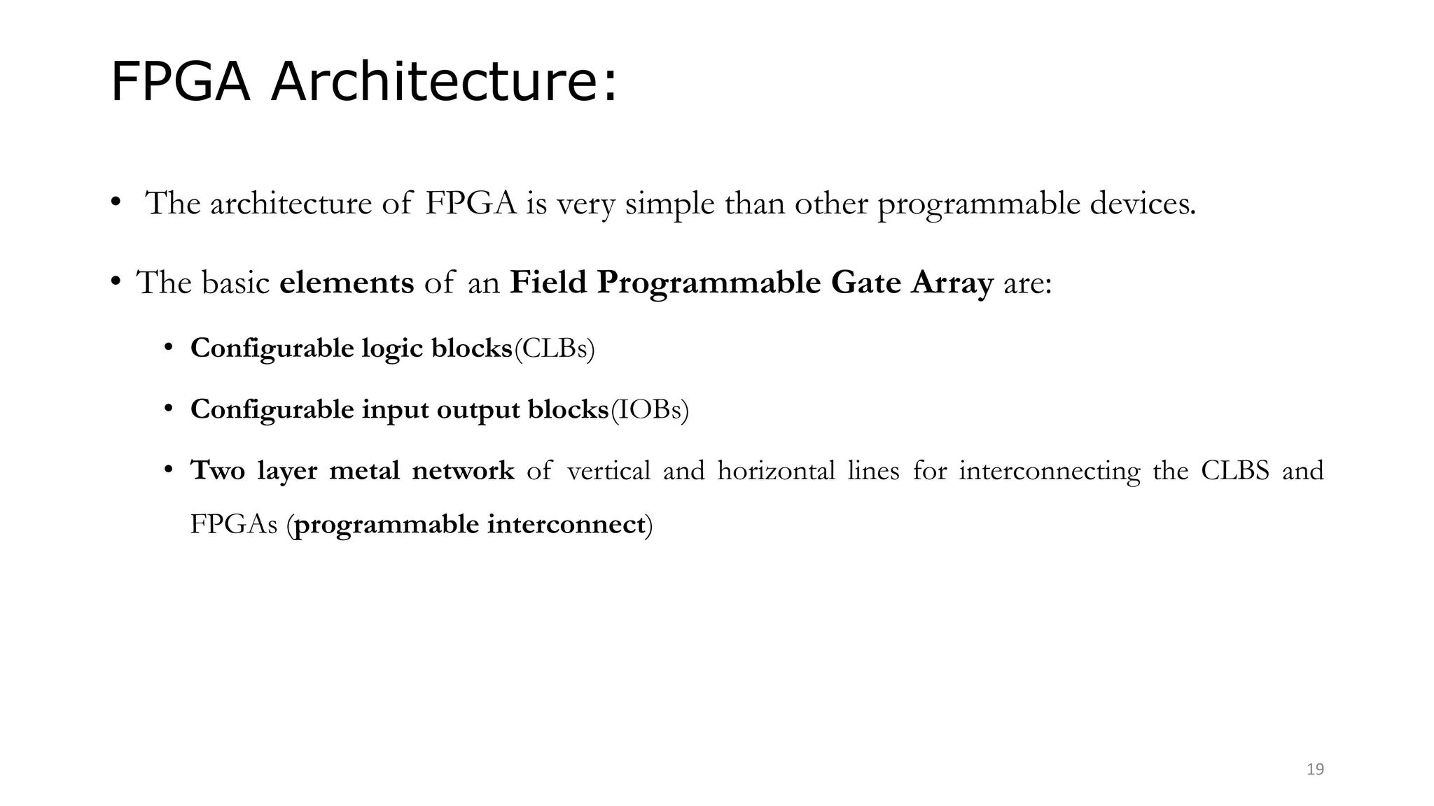 FPGA Architecture:
• The architecture of FPGA is very simple than other programmable devices.
• The basic elements of an Field Programmable Gate Array are:
• Configurable logic blocks(CLBs)
• Configurable input output blocks(IOBs)
• Two layer metal network of vertical and horizontal lines for interconnecting the CLBS and
FPGAs (programmable interconnect)
19
 
