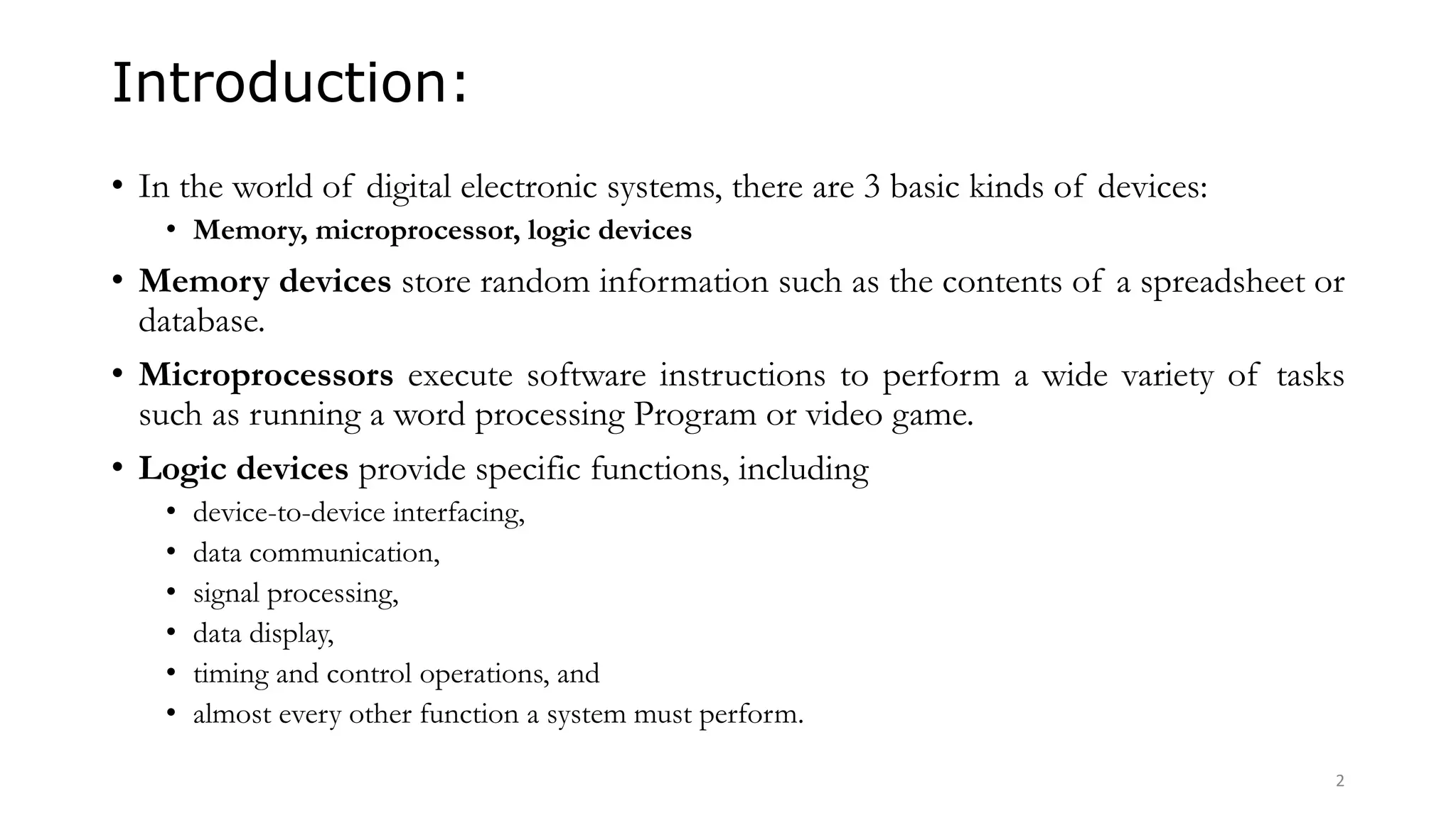 Introduction:
• In the world of digital electronic systems, there are 3 basic kinds of devices:
• Memory, microprocessor, logic devices
• Memory devices store random information such as the contents of a spreadsheet or
database.
• Microprocessors execute software instructions to perform a wide variety of tasks
such as running a word processing Program or video game.
• Logic devices provide specific functions, including
• device-to-device interfacing,
• data communication,
• signal processing,
• data display,
• timing and control operations, and
• almost every other function a system must perform.
2
 