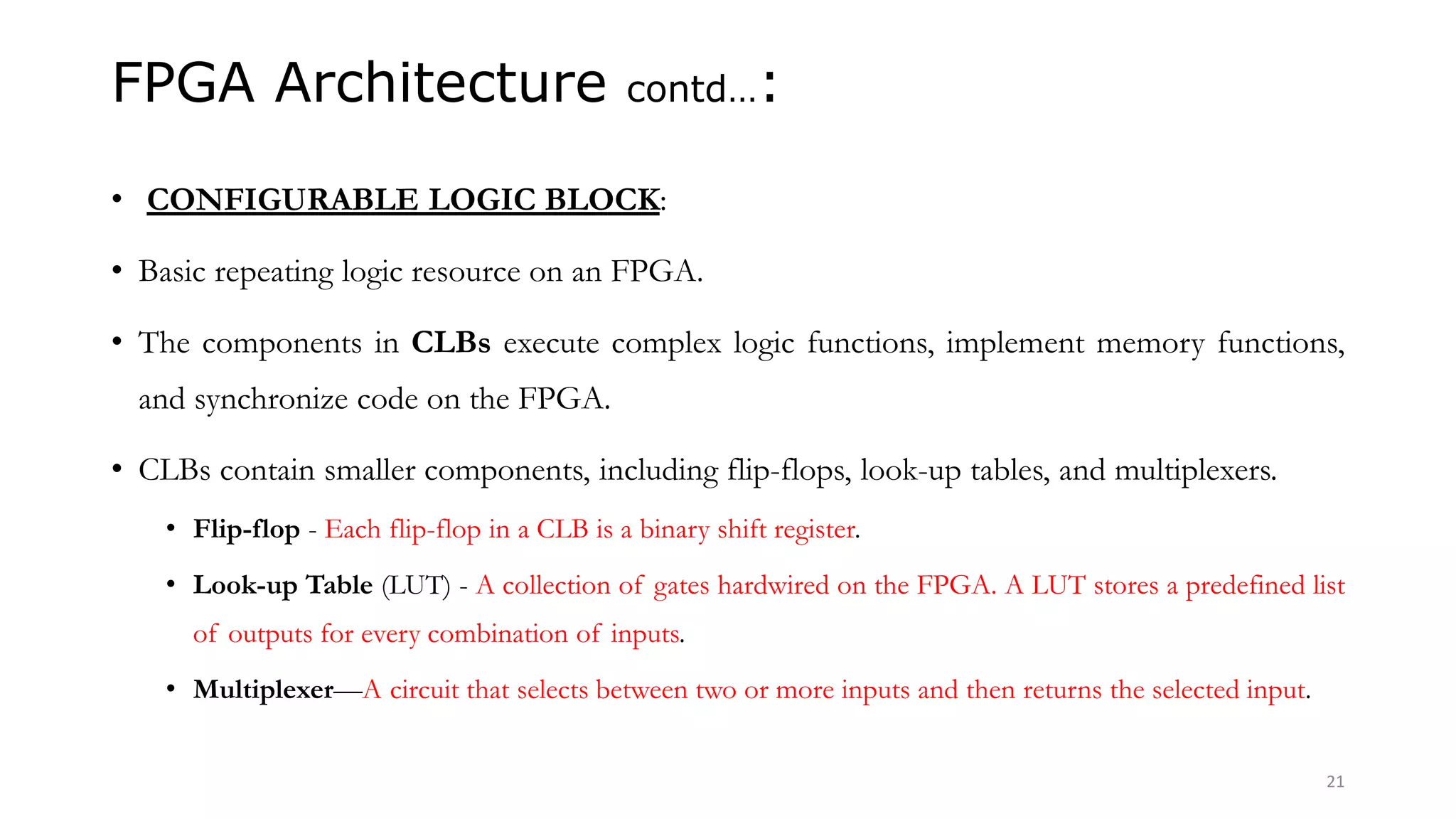 FPGA Architecture contd…:
• CONFIGURABLE LOGIC BLOCK:
• Basic repeating logic resource on an FPGA.
• The components in CLBs execute complex logic functions, implement memory functions,
and synchronize code on the FPGA.
• CLBs contain smaller components, including flip-flops, look-up tables, and multiplexers.
• Flip-flop - Each flip-flop in a CLB is a binary shift register.
• Look-up Table (LUT) - A collection of gates hardwired on the FPGA. A LUT stores a predefined list
of outputs for every combination of inputs.
• Multiplexer—A circuit that selects between two or more inputs and then returns the selected input.
21
 