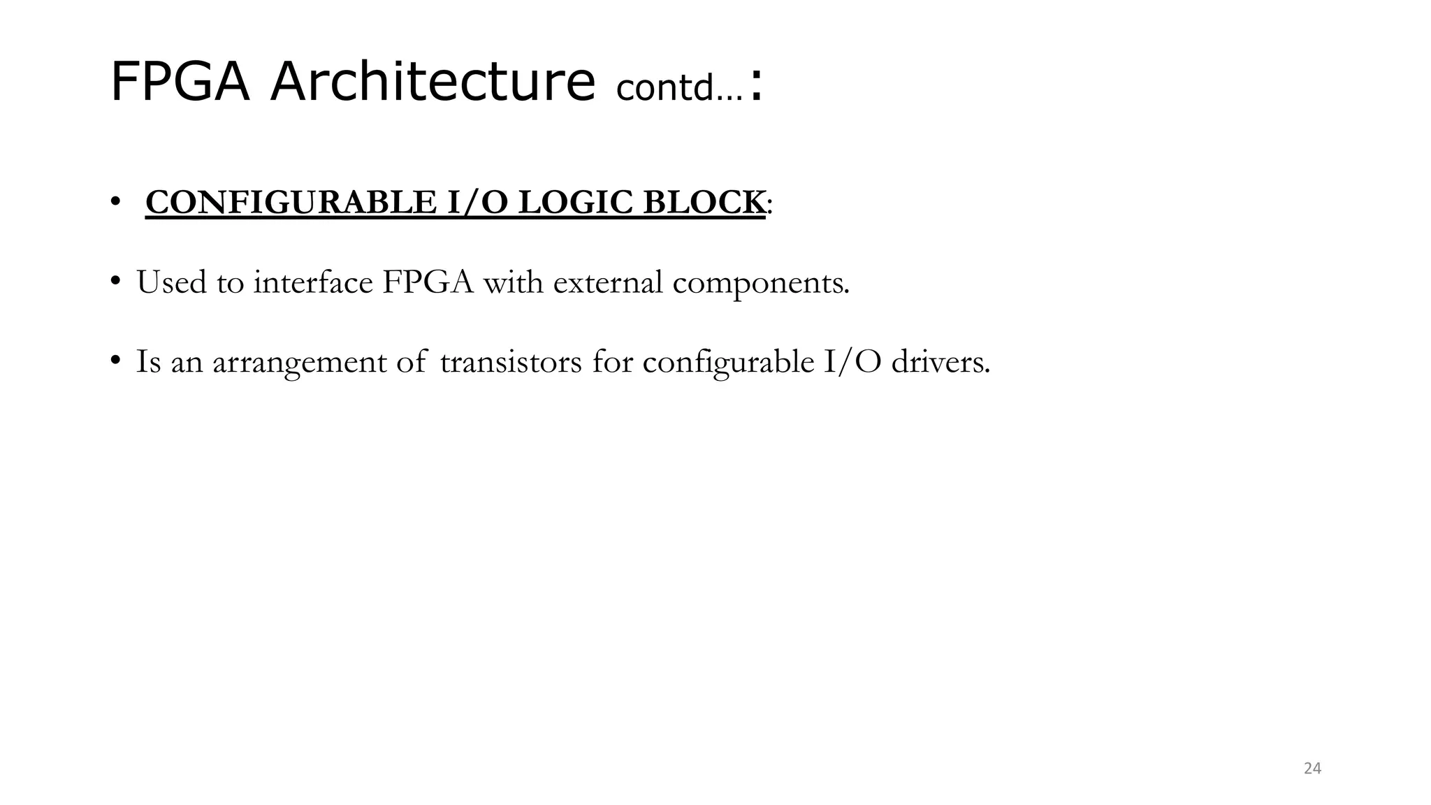FPGA Architecture contd…:
• CONFIGURABLE I/O LOGIC BLOCK:
• Used to interface FPGA with external components.
• Is an arrangement of transistors for configurable I/O drivers.
24
 