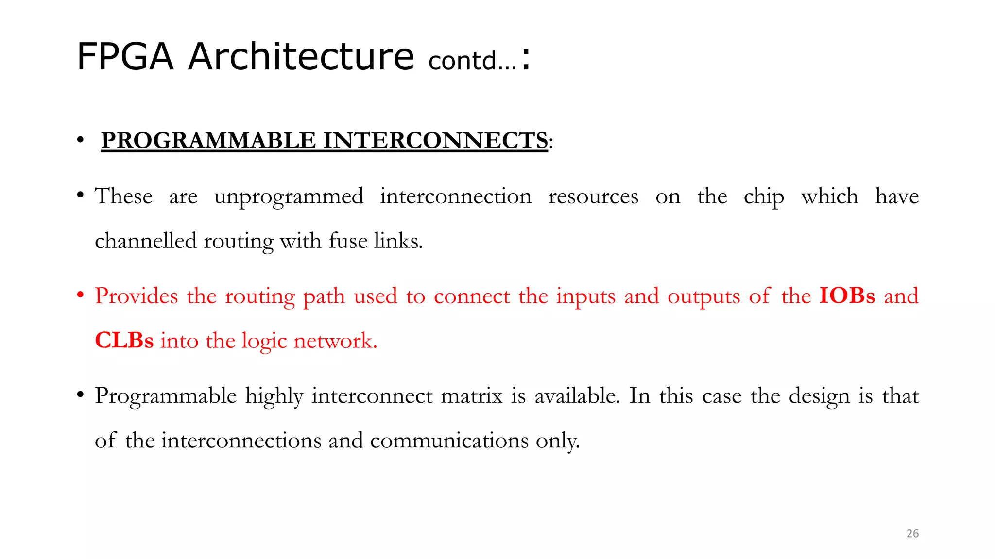 FPGA Architecture contd…:
• PROGRAMMABLE INTERCONNECTS:
• These are unprogrammed interconnection resources on the chip which have
channelled routing with fuse links.
• Provides the routing path used to connect the inputs and outputs of the IOBs and
CLBs into the logic network.
• Programmable highly interconnect matrix is available. In this case the design is that
of the interconnections and communications only.
26
 