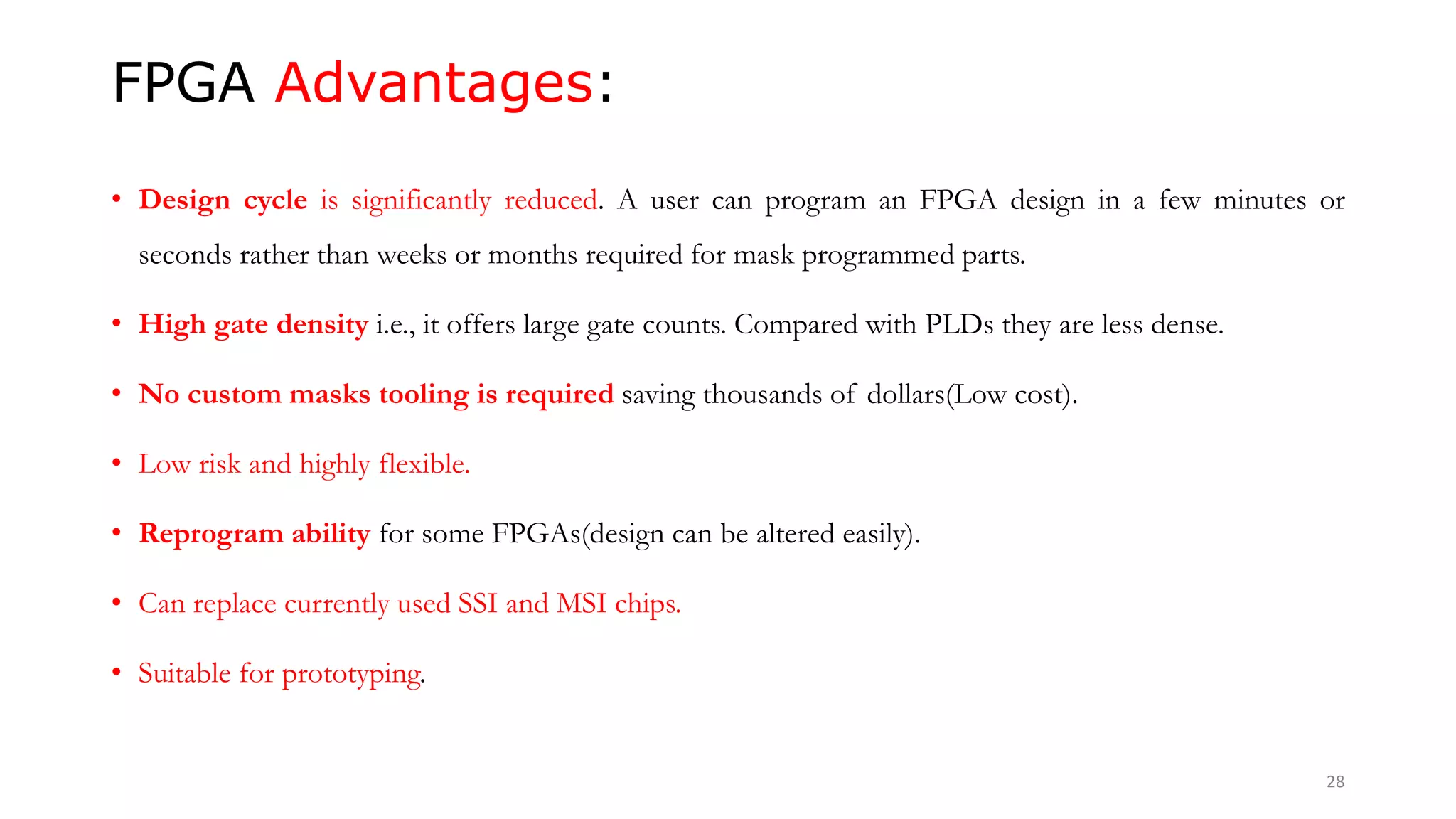 FPGA Advantages:
• Design cycle is significantly reduced. A user can program an FPGA design in a few minutes or
seconds rather than weeks or months required for mask programmed parts.
• High gate density i.e., it offers large gate counts. Compared with PLDs they are less dense.
• No custom masks tooling is required saving thousands of dollars(Low cost).
• Low risk and highly flexible.
• Reprogram ability for some FPGAs(design can be altered easily).
• Can replace currently used SSI and MSI chips.
• Suitable for prototyping.
28
 