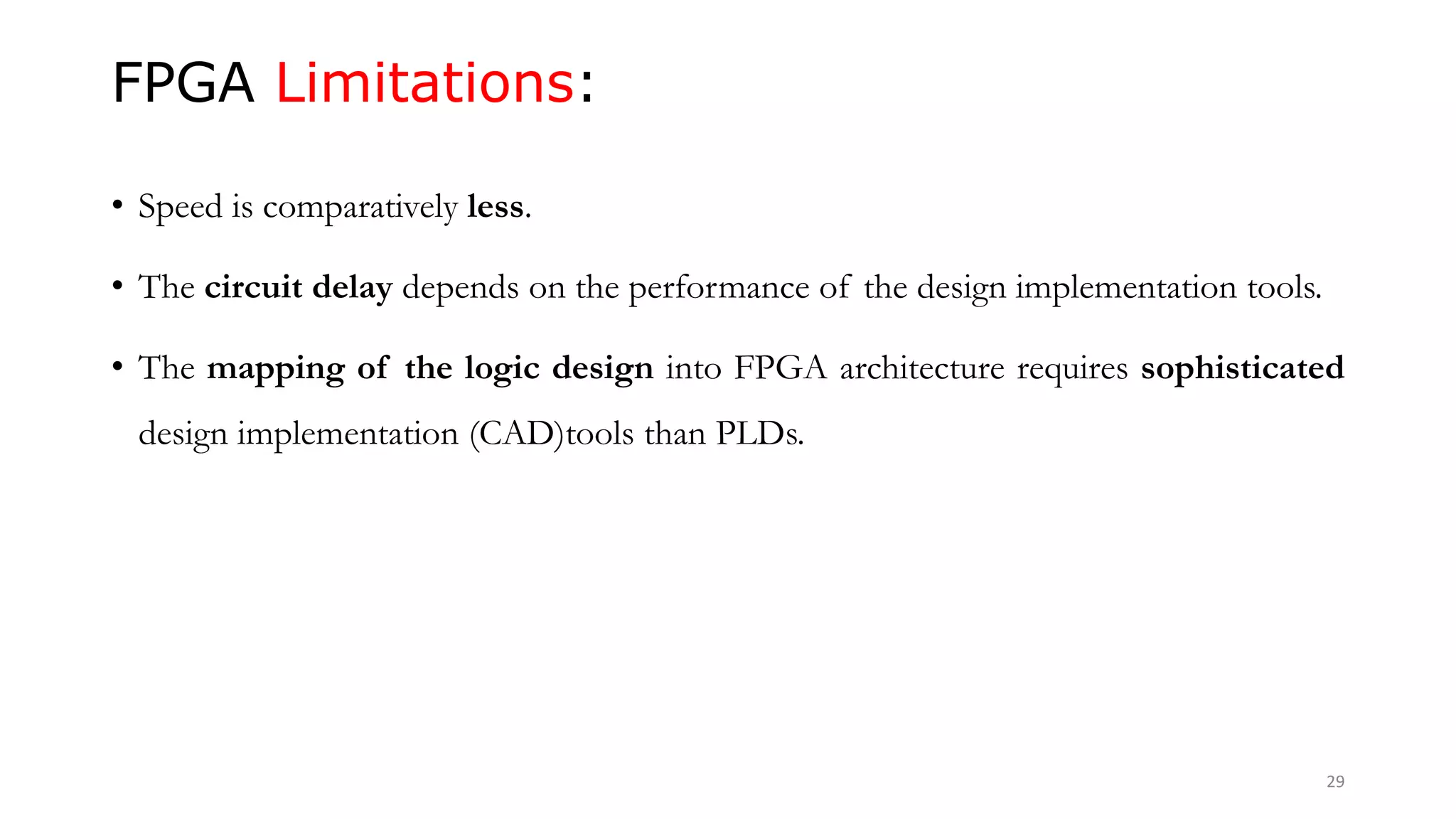 FPGA Limitations:
• Speed is comparatively less.
• The circuit delay depends on the performance of the design implementation tools.
• The mapping of the logic design into FPGA architecture requires sophisticated
design implementation (CAD)tools than PLDs.
29
 
