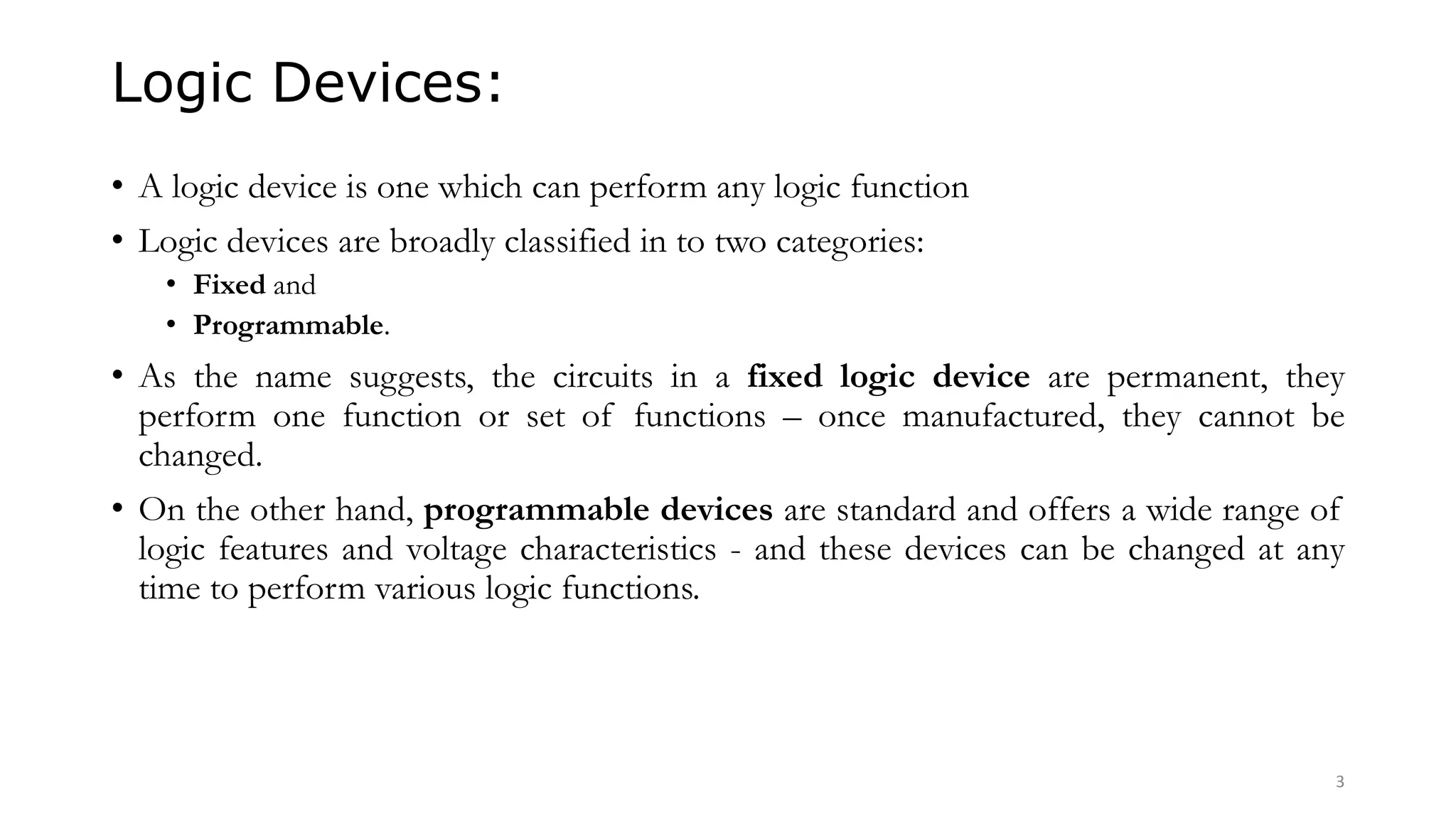 Logic Devices:
• A logic device is one which can perform any logic function
• Logic devices are broadly classified in to two categories:
• Fixed and
• Programmable.
• As the name suggests, the circuits in a fixed logic device are permanent, they
perform one function or set of functions – once manufactured, they cannot be
changed.
• On the other hand, programmable devices are standard and offers a wide range of
logic features and voltage characteristics - and these devices can be changed at any
time to perform various logic functions.
3
 