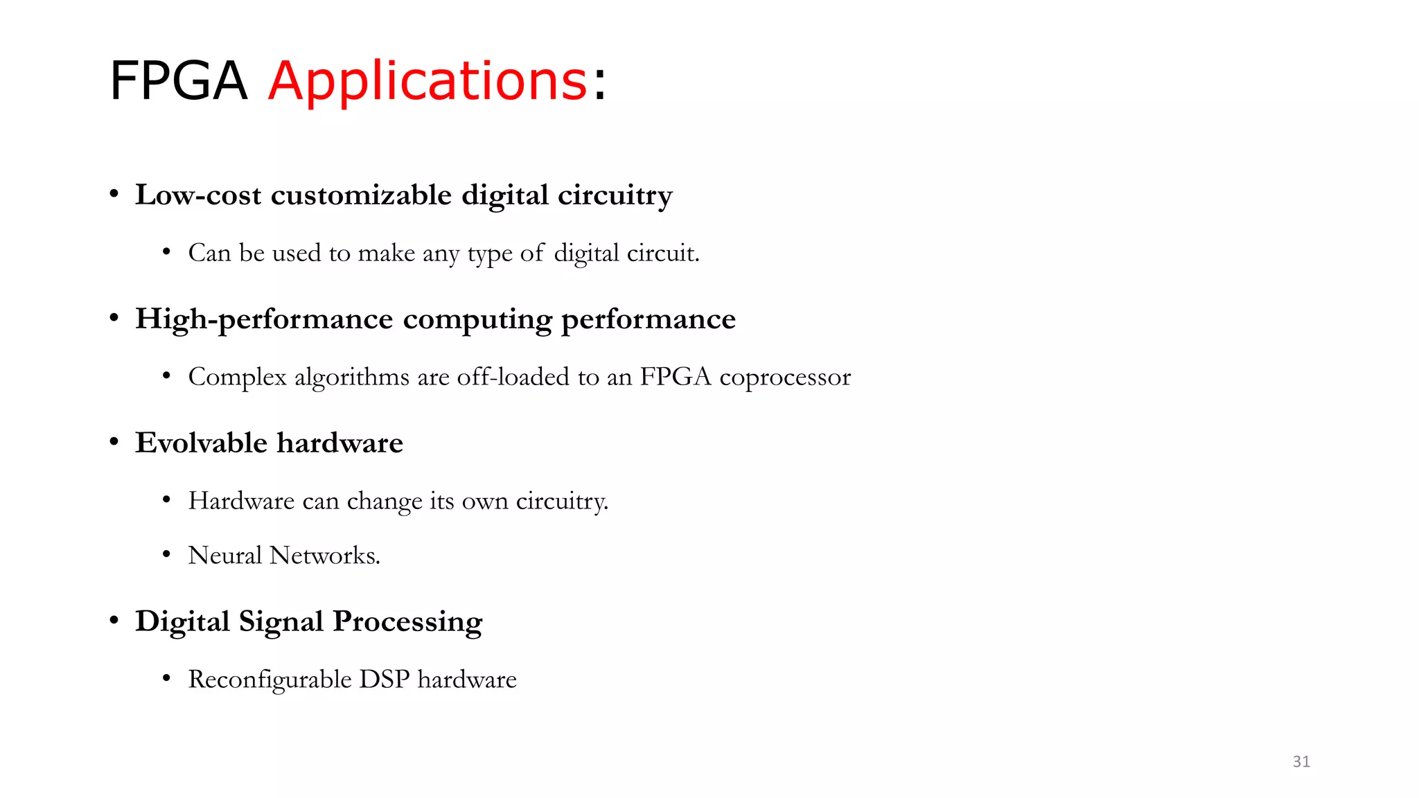 FPGA Applications:
• Low-cost customizable digital circuitry
• Can be used to make any type of digital circuit.
• High-performance computing performance
• Complex algorithms are off-loaded to an FPGA coprocessor
• Evolvable hardware
• Hardware can change its own circuitry.
• Neural Networks.
• Digital Signal Processing
• Reconfigurable DSP hardware
31
 