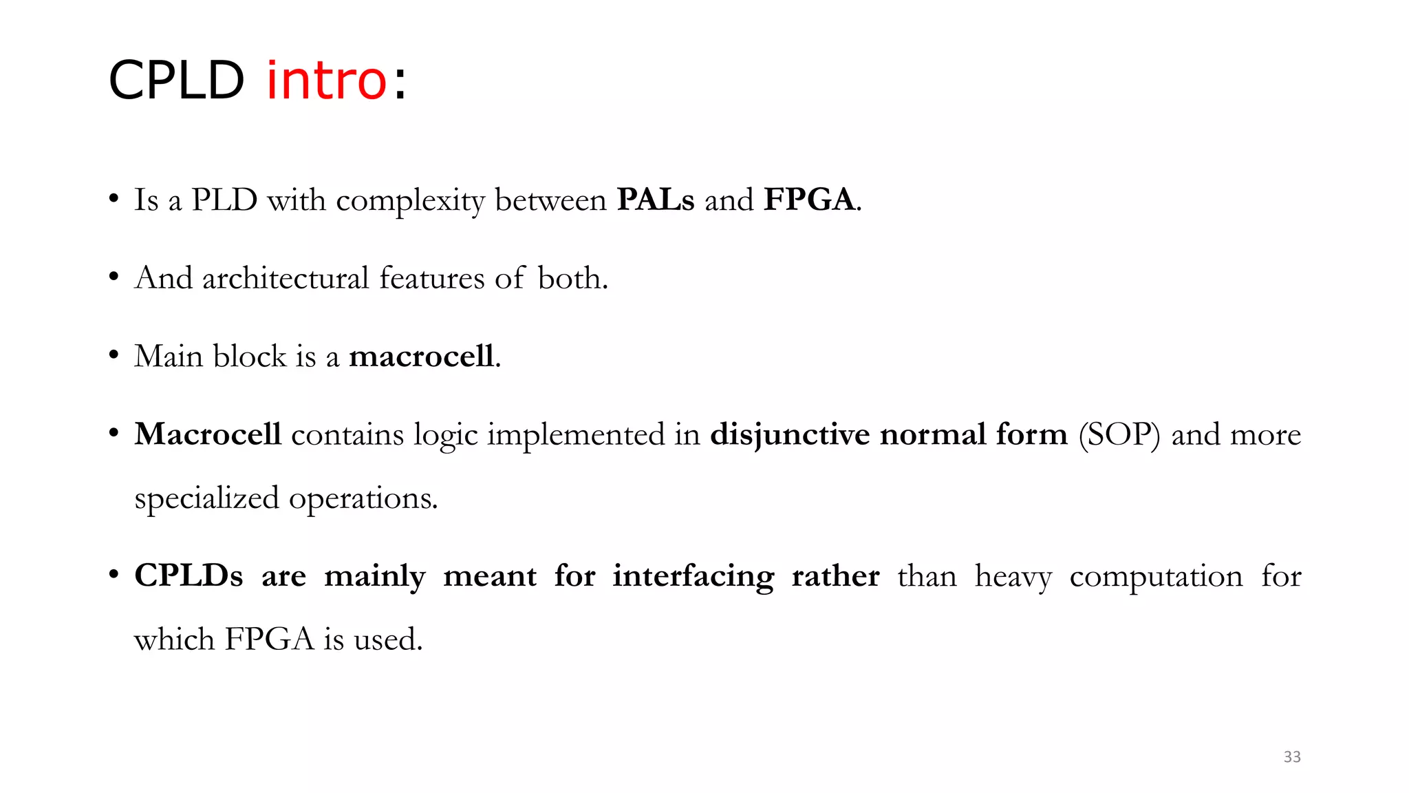CPLD intro:
• Is a PLD with complexity between PALs and FPGA.
• And architectural features of both.
• Main block is a macrocell.
• Macrocell contains logic implemented in disjunctive normal form (SOP) and more
specialized operations.
• CPLDs are mainly meant for interfacing rather than heavy computation for
which FPGA is used.
33
 