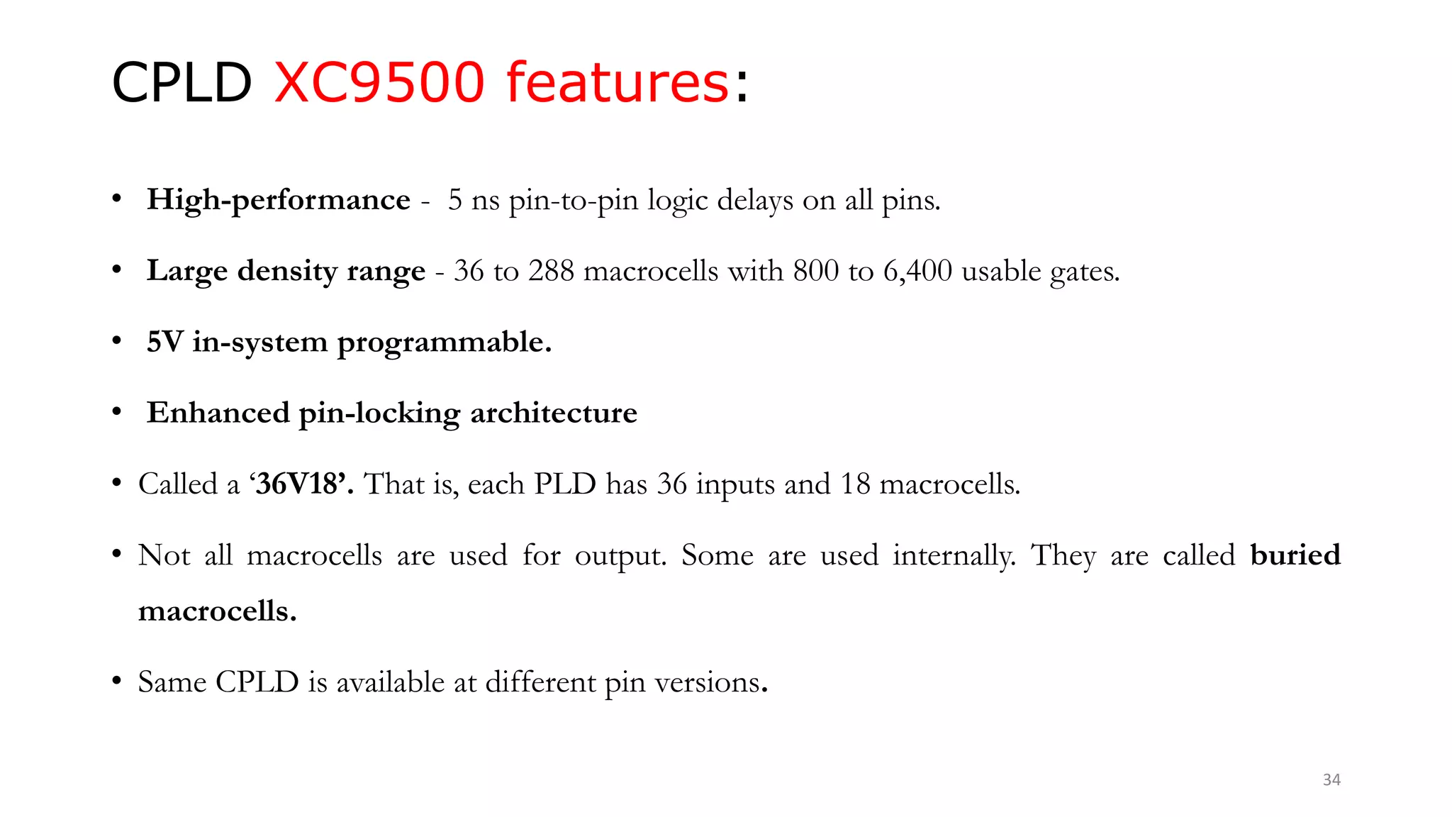 CPLD XC9500 features:
• High-performance - 5 ns pin-to-pin logic delays on all pins.
• Large density range - 36 to 288 macrocells with 800 to 6,400 usable gates.
• 5V in-system programmable.
• Enhanced pin-locking architecture
• Called a ‘36V18’. That is, each PLD has 36 inputs and 18 macrocells.
• Not all macrocells are used for output. Some are used internally. They are called buried
macrocells.
• Same CPLD is available at different pin versions.
34
 