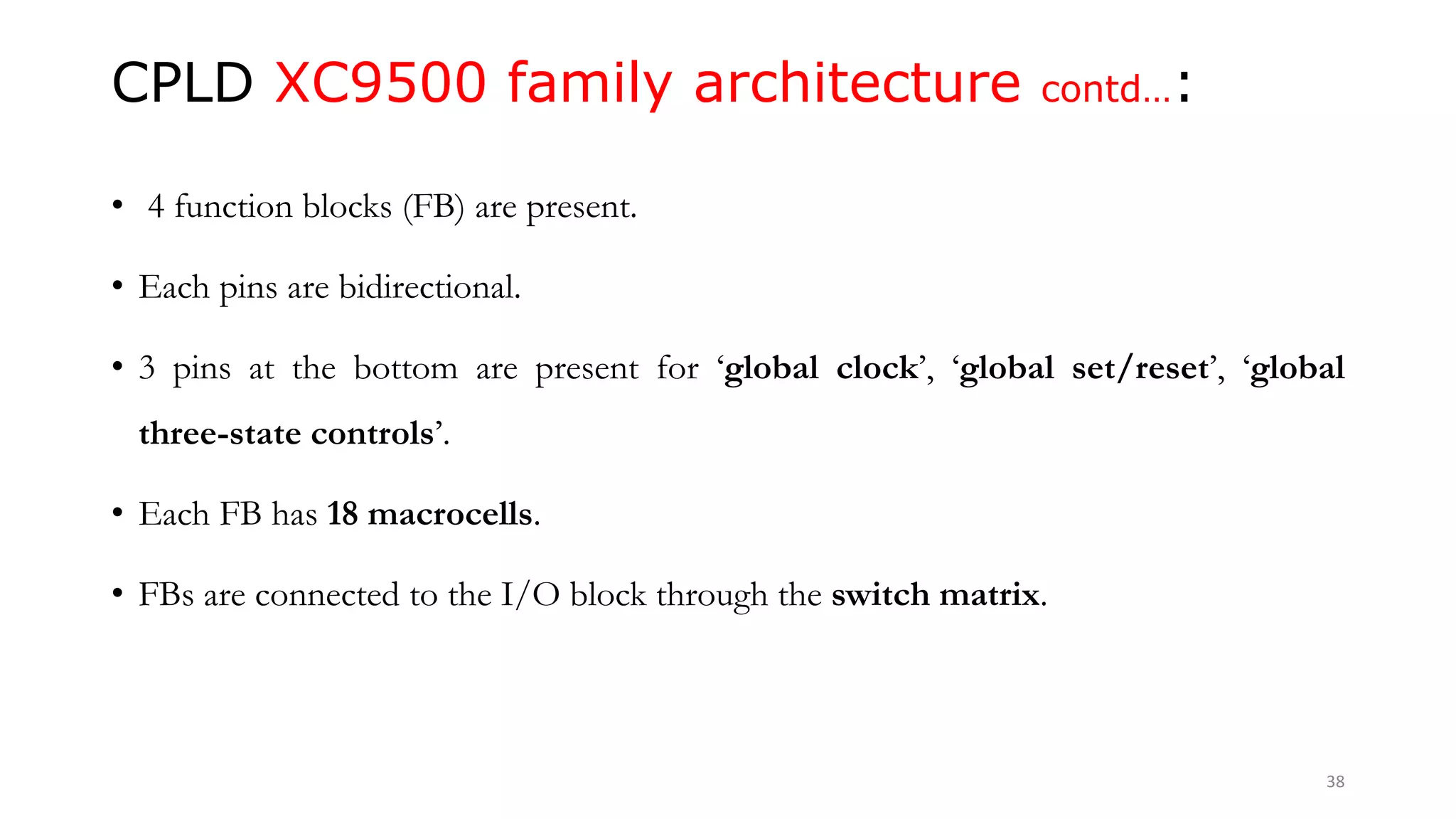 CPLD XC9500 family architecture contd…:
• 4 function blocks (FB) are present.
• Each pins are bidirectional.
• 3 pins at the bottom are present for ‘global clock’, ‘global set/reset’, ‘global
three-state controls’.
• Each FB has 18 macrocells.
• FBs are connected to the I/O block through the switch matrix.
38
 