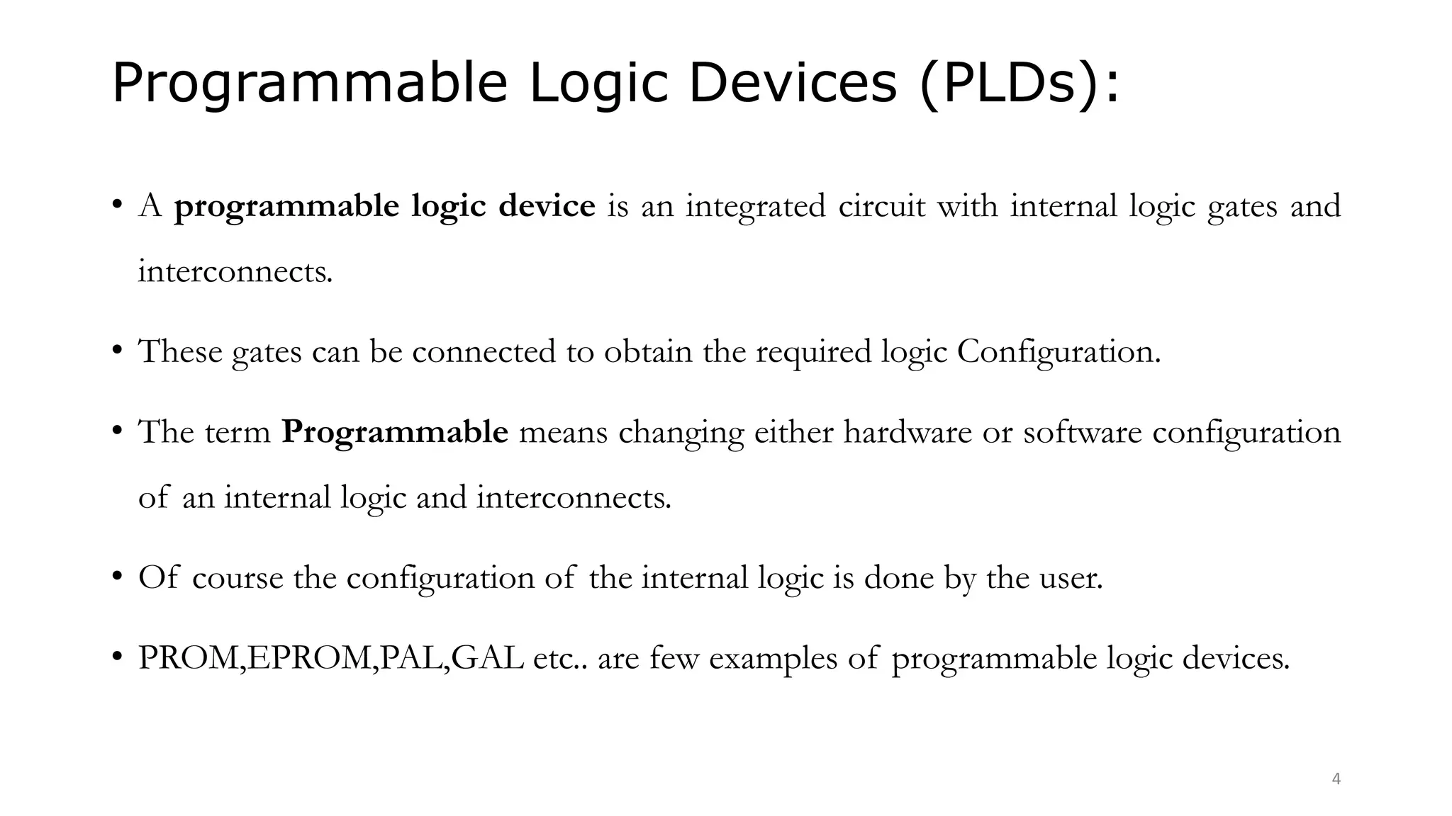 Programmable Logic Devices (PLDs):
• A programmable logic device is an integrated circuit with internal logic gates and
interconnects.
• These gates can be connected to obtain the required logic Configuration.
• The term Programmable means changing either hardware or software configuration
of an internal logic and interconnects.
• Of course the configuration of the internal logic is done by the user.
• PROM,EPROM,PAL,GAL etc.. are few examples of programmable logic devices.
4
 