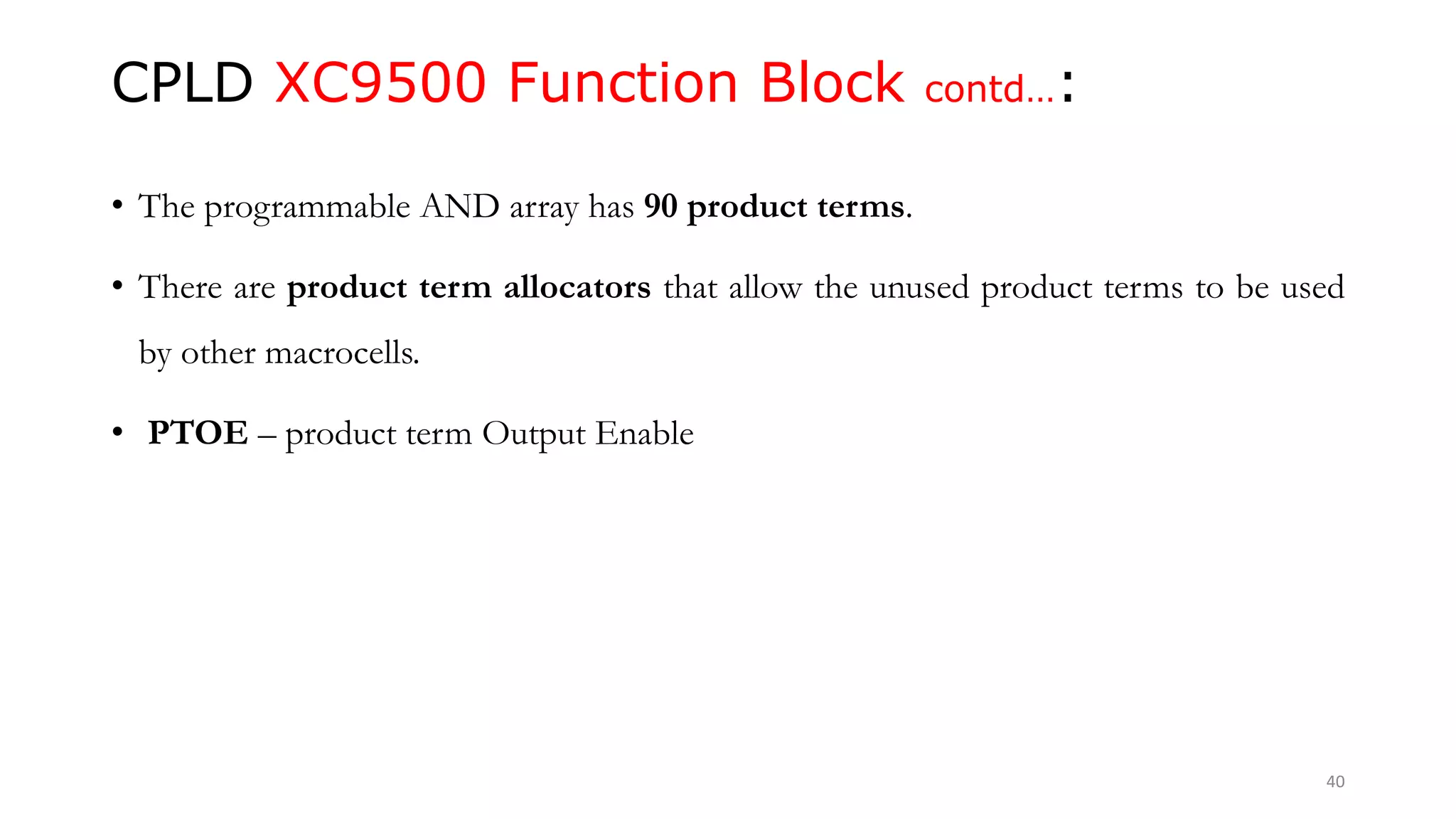 CPLD XC9500 Function Block contd…:
• The programmable AND array has 90 product terms.
• There are product term allocators that allow the unused product terms to be used
by other macrocells.
• PTOE – product term Output Enable
40
 