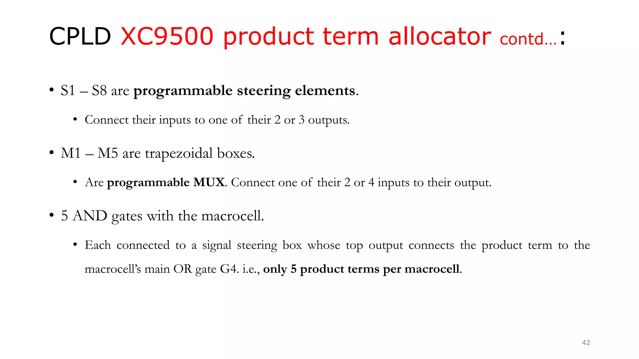 CPLD XC9500 product term allocator contd…:
• S1 – S8 are programmable steering elements.
• Connect their inputs to one of their 2 or 3 outputs.
• M1 – M5 are trapezoidal boxes.
• Are programmable MUX. Connect one of their 2 or 4 inputs to their output.
• 5 AND gates with the macrocell.
• Each connected to a signal steering box whose top output connects the product term to the
macrocell’s main OR gate G4. i.e., only 5 product terms per macrocell.
42
 