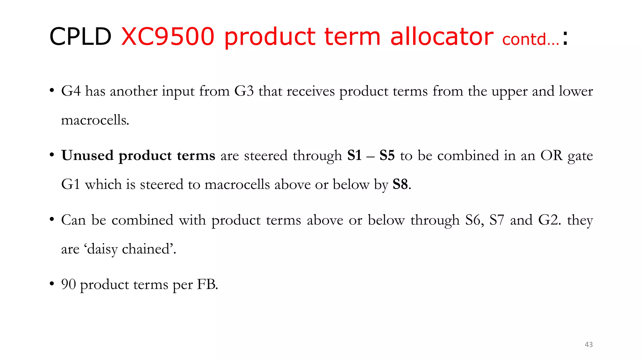 CPLD XC9500 product term allocator contd…:
• G4 has another input from G3 that receives product terms from the upper and lower
macrocells.
• Unused product terms are steered through S1 – S5 to be combined in an OR gate
G1 which is steered to macrocells above or below by S8.
• Can be combined with product terms above or below through S6, S7 and G2. they
are ‘daisy chained’.
• 90 product terms per FB.
43
 