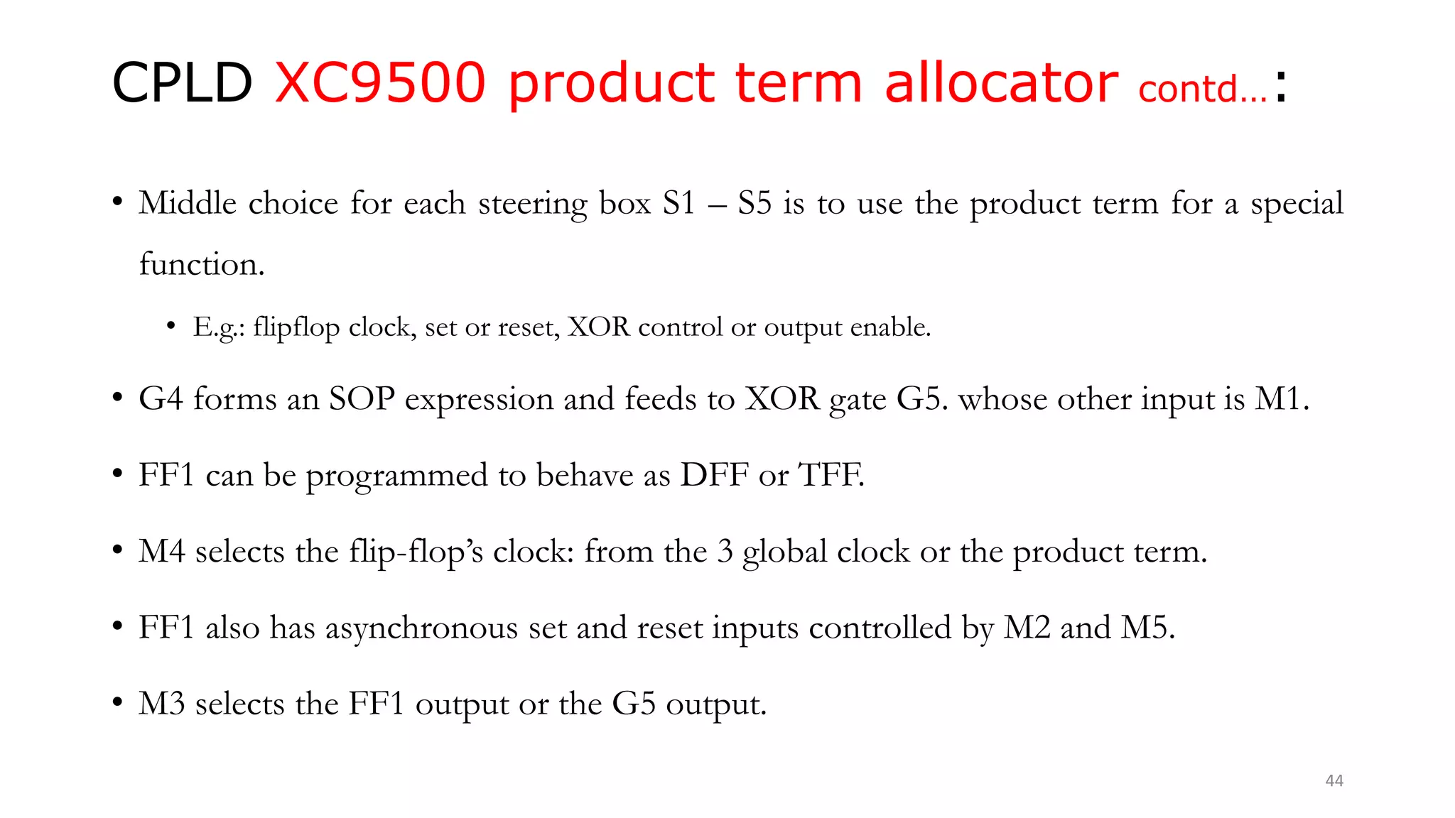 CPLD XC9500 product term allocator contd…:
• Middle choice for each steering box S1 – S5 is to use the product term for a special
function.
• E.g.: flipflop clock, set or reset, XOR control or output enable.
• G4 forms an SOP expression and feeds to XOR gate G5. whose other input is M1.
• FF1 can be programmed to behave as DFF or TFF.
• M4 selects the flip-flop’s clock: from the 3 global clock or the product term.
• FF1 also has asynchronous set and reset inputs controlled by M2 and M5.
• M3 selects the FF1 output or the G5 output.
44
 