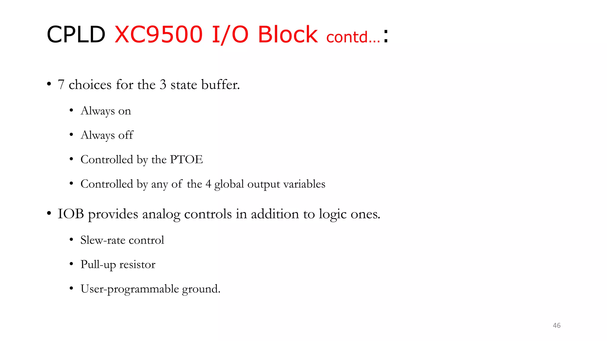 CPLD XC9500 I/O Block contd…:
• 7 choices for the 3 state buffer.
• Always on
• Always off
• Controlled by the PTOE
• Controlled by any of the 4 global output variables
• IOB provides analog controls in addition to logic ones.
• Slew-rate control
• Pull-up resistor
• User-programmable ground.
46
 