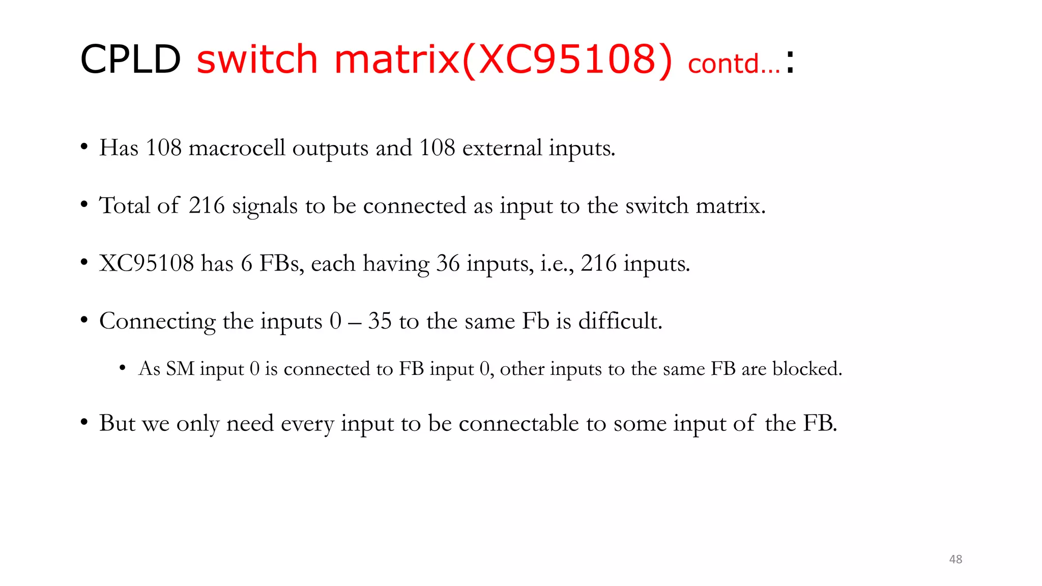 CPLD switch matrix(XC95108) contd…:
• Has 108 macrocell outputs and 108 external inputs.
• Total of 216 signals to be connected as input to the switch matrix.
• XC95108 has 6 FBs, each having 36 inputs, i.e., 216 inputs.
• Connecting the inputs 0 – 35 to the same Fb is difficult.
• As SM input 0 is connected to FB input 0, other inputs to the same FB are blocked.
• But we only need every input to be connectable to some input of the FB.
48
 