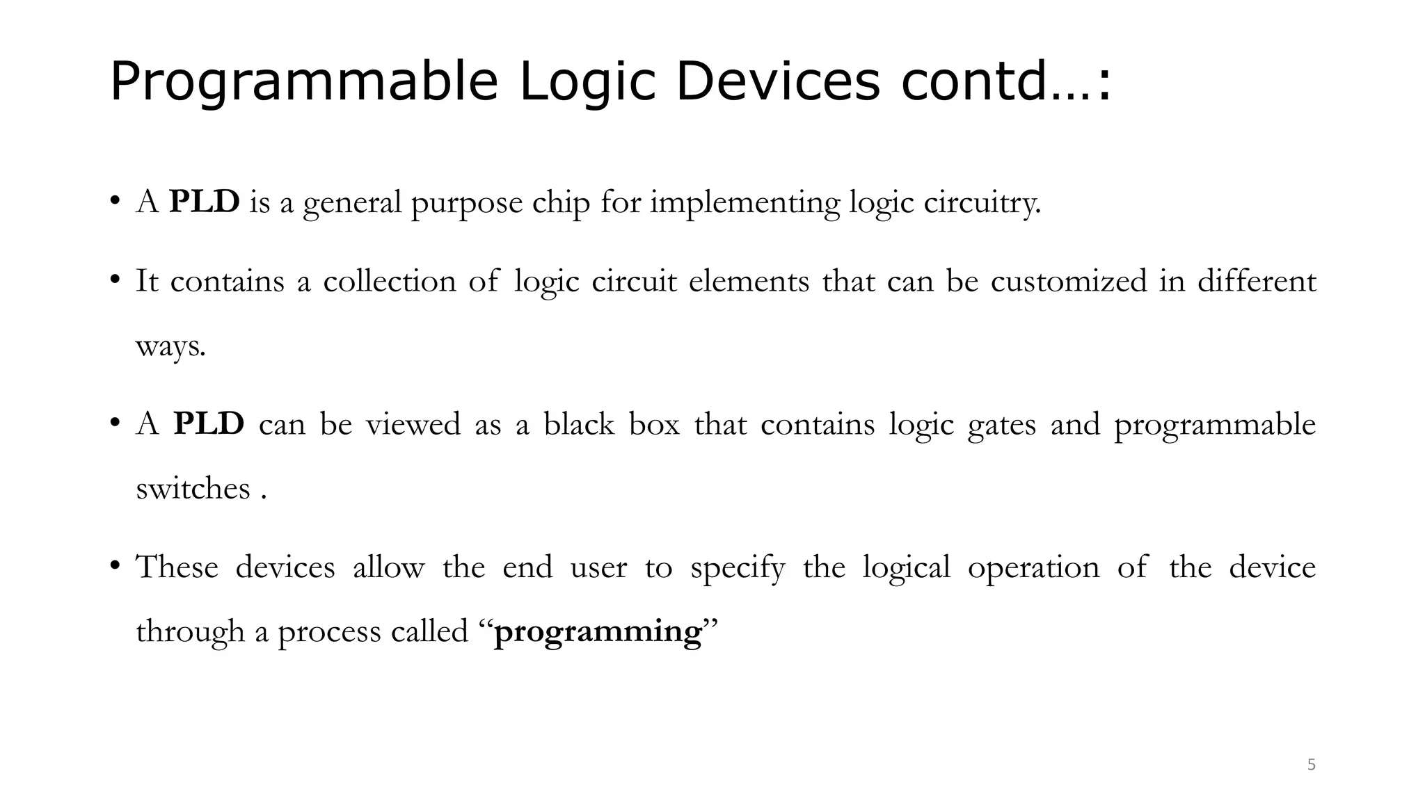 Programmable Logic Devices contd…:
• A PLD is a general purpose chip for implementing logic circuitry.
• It contains a collection of logic circuit elements that can be customized in different
ways.
• A PLD can be viewed as a black box that contains logic gates and programmable
switches .
• These devices allow the end user to specify the logical operation of the device
through a process called “programming”
5
 
