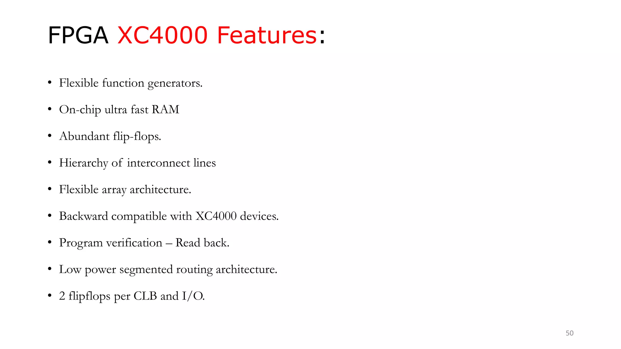 FPGA XC4000 Features:
• Flexible function generators.
• On-chip ultra fast RAM
• Abundant flip-flops.
• Hierarchy of interconnect lines
• Flexible array architecture.
• Backward compatible with XC4000 devices.
• Program verification – Read back.
• Low power segmented routing architecture.
• 2 flipflops per CLB and I/O.
50
 