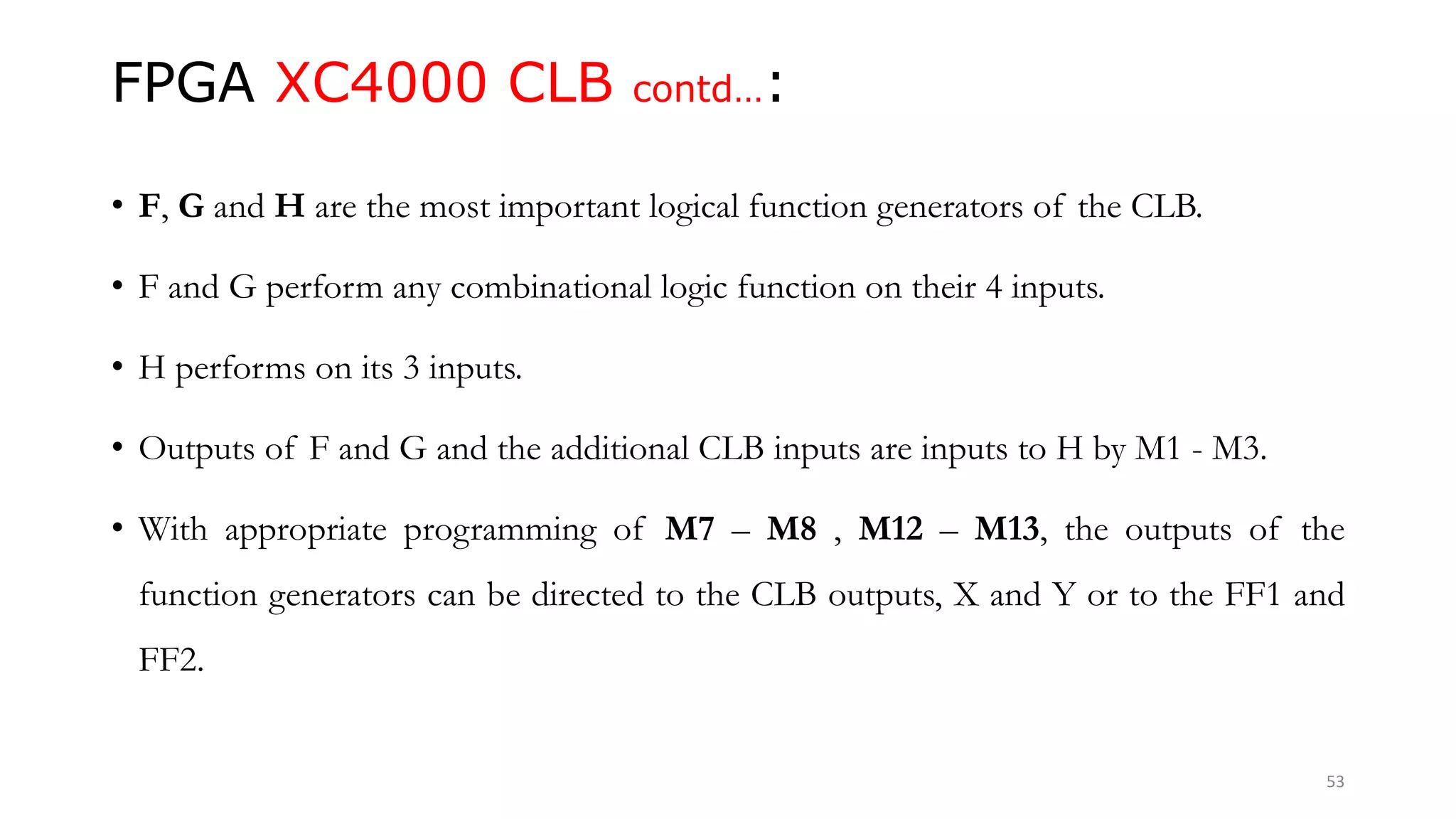 FPGA XC4000 CLB contd…:
• F, G and H are the most important logical function generators of the CLB.
• F and G perform any combinational logic function on their 4 inputs.
• H performs on its 3 inputs.
• Outputs of F and G and the additional CLB inputs are inputs to H by M1 - M3.
• With appropriate programming of M7 – M8 , M12 – M13, the outputs of the
function generators can be directed to the CLB outputs, X and Y or to the FF1 and
FF2.
53
 