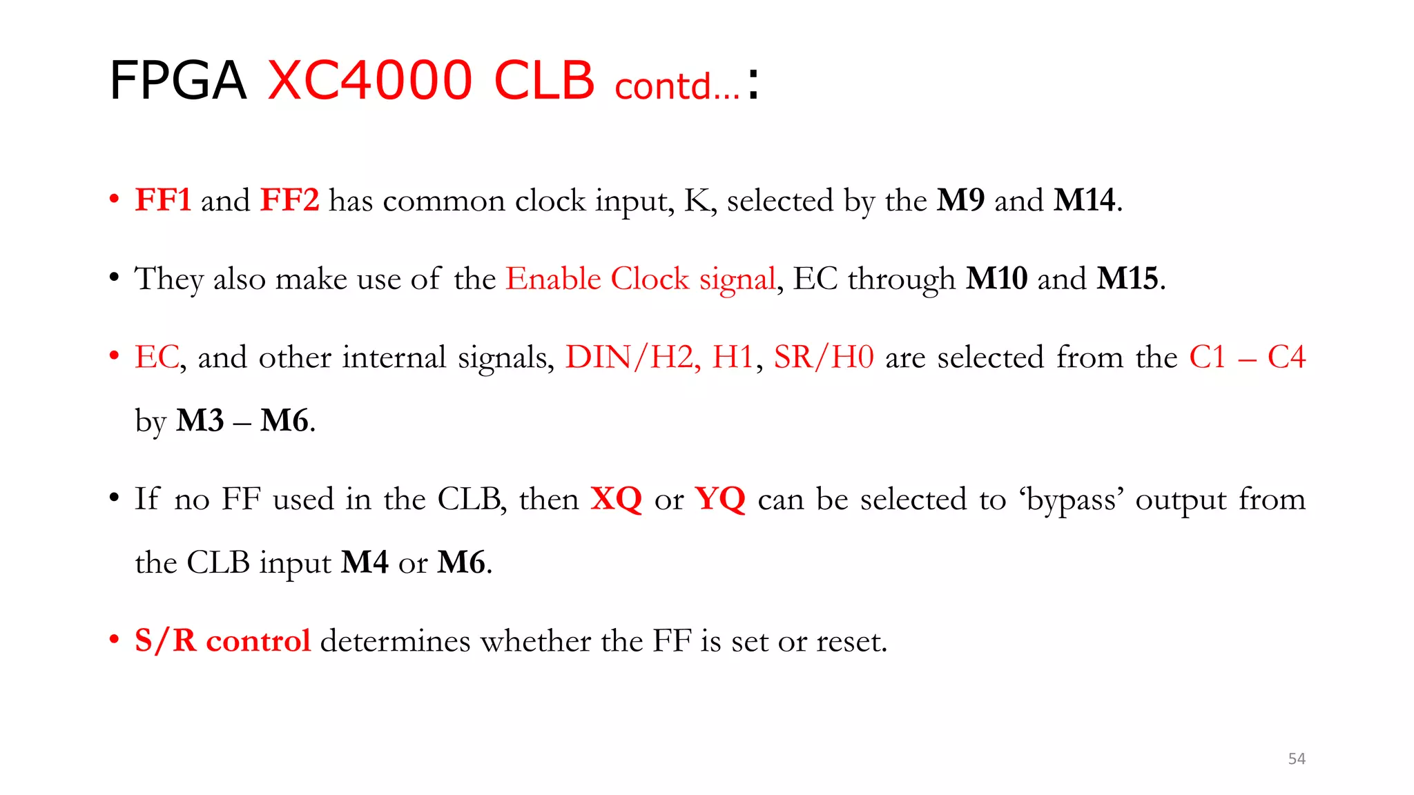 FPGA XC4000 CLB contd…:
• FF1 and FF2 has common clock input, K, selected by the M9 and M14.
• They also make use of the Enable Clock signal, EC through M10 and M15.
• EC, and other internal signals, DIN/H2, H1, SR/H0 are selected from the C1 – C4
by M3 – M6.
• If no FF used in the CLB, then XQ or YQ can be selected to ‘bypass’ output from
the CLB input M4 or M6.
• S/R control determines whether the FF is set or reset.
54
 