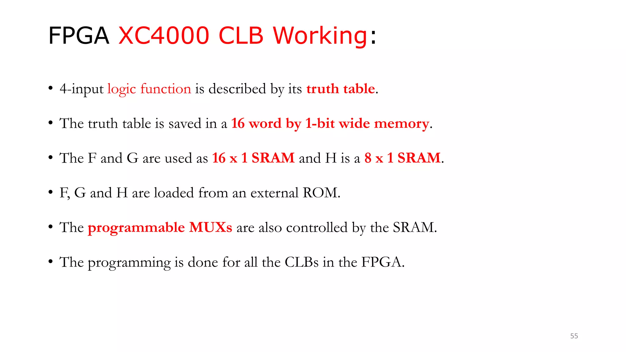 FPGA XC4000 CLB Working:
• 4-input logic function is described by its truth table.
• The truth table is saved in a 16 word by 1-bit wide memory.
• The F and G are used as 16 x 1 SRAM and H is a 8 x 1 SRAM.
• F, G and H are loaded from an external ROM.
• The programmable MUXs are also controlled by the SRAM.
• The programming is done for all the CLBs in the FPGA.
55
 