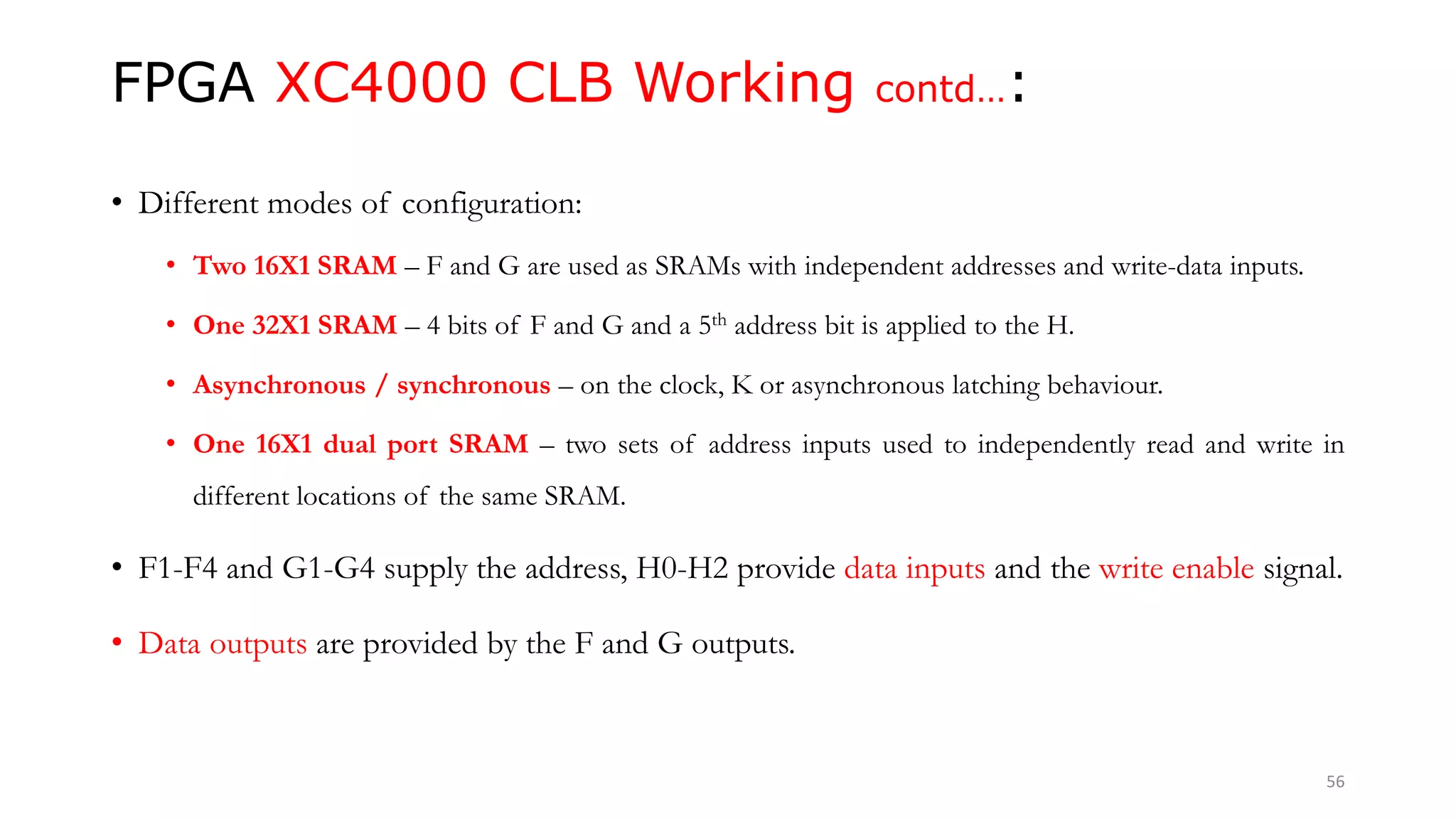 FPGA XC4000 CLB Working contd…:
• Different modes of configuration:
• Two 16X1 SRAM – F and G are used as SRAMs with independent addresses and write-data inputs.
• One 32X1 SRAM – 4 bits of F and G and a 5th address bit is applied to the H.
• Asynchronous / synchronous – on the clock, K or asynchronous latching behaviour.
• One 16X1 dual port SRAM – two sets of address inputs used to independently read and write in
different locations of the same SRAM.
• F1-F4 and G1-G4 supply the address, H0-H2 provide data inputs and the write enable signal.
• Data outputs are provided by the F and G outputs.
56
 