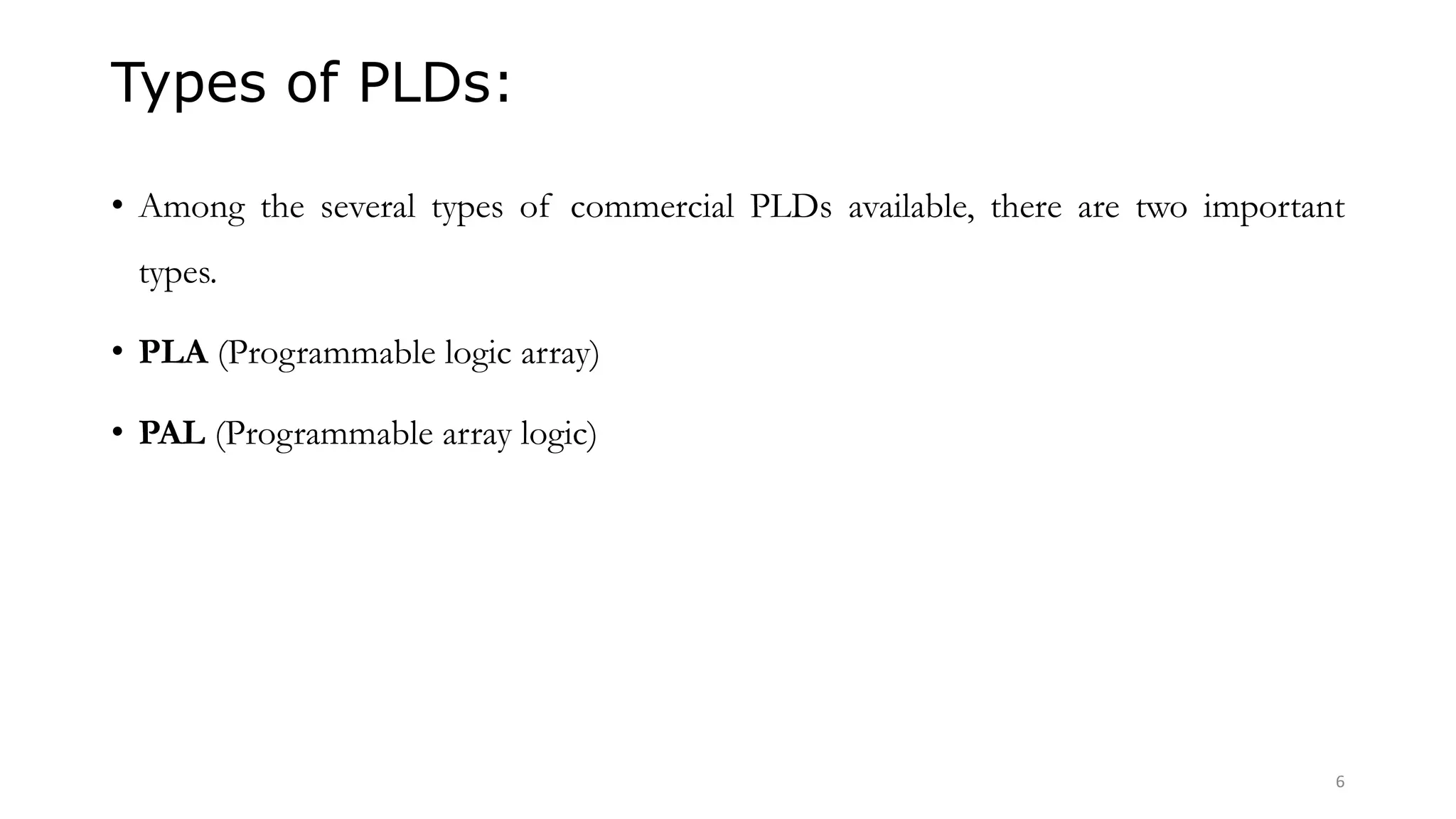 Types of PLDs:
• Among the several types of commercial PLDs available, there are two important
types.
• PLA (Programmable logic array)
• PAL (Programmable array logic)
6
 