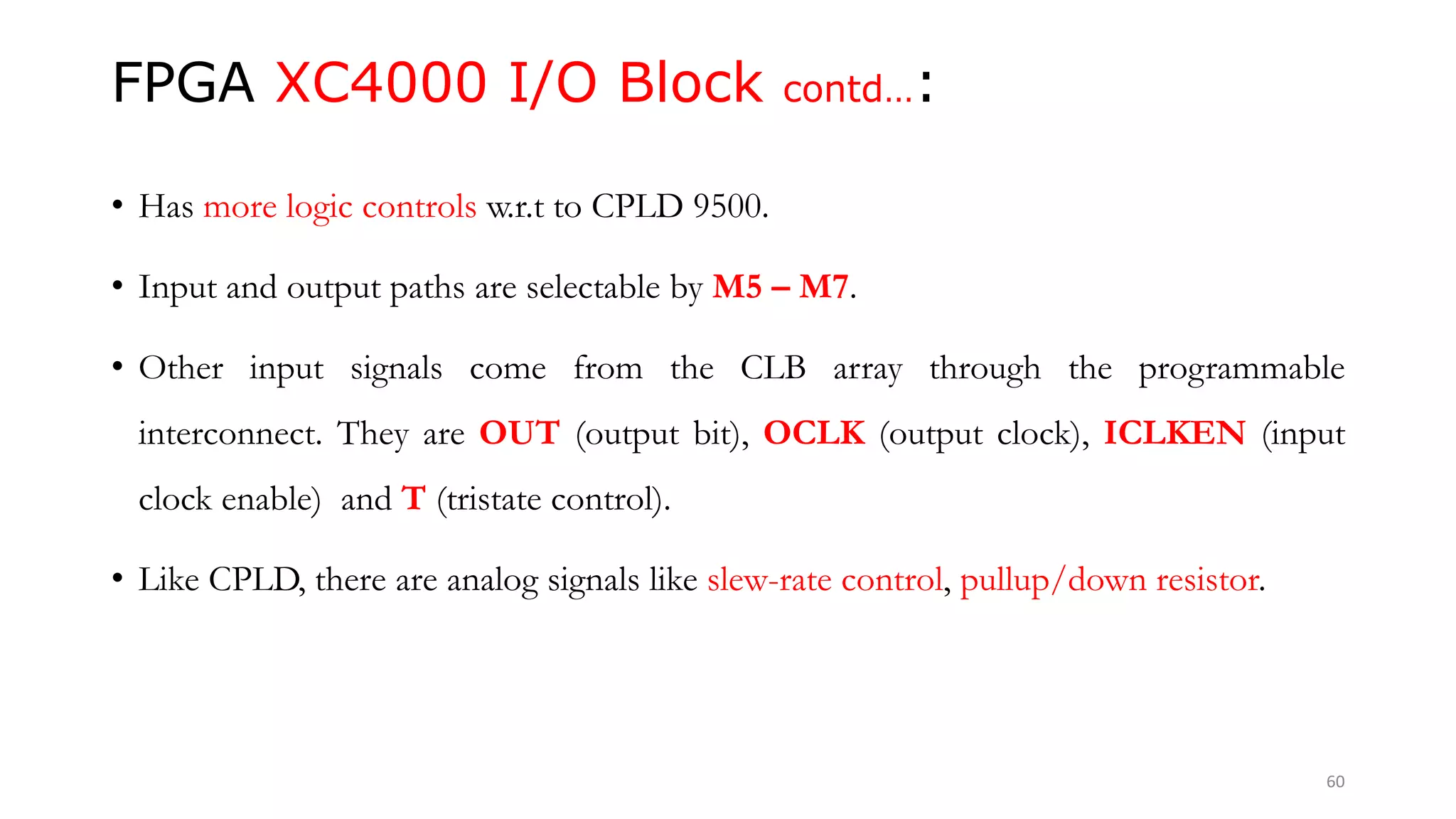 FPGA XC4000 I/O Block contd…:
• Has more logic controls w.r.t to CPLD 9500.
• Input and output paths are selectable by M5 – M7.
• Other input signals come from the CLB array through the programmable
interconnect. They are OUT (output bit), OCLK (output clock), ICLKEN (input
clock enable) and T (tristate control).
• Like CPLD, there are analog signals like slew-rate control, pullup/down resistor.
60
 