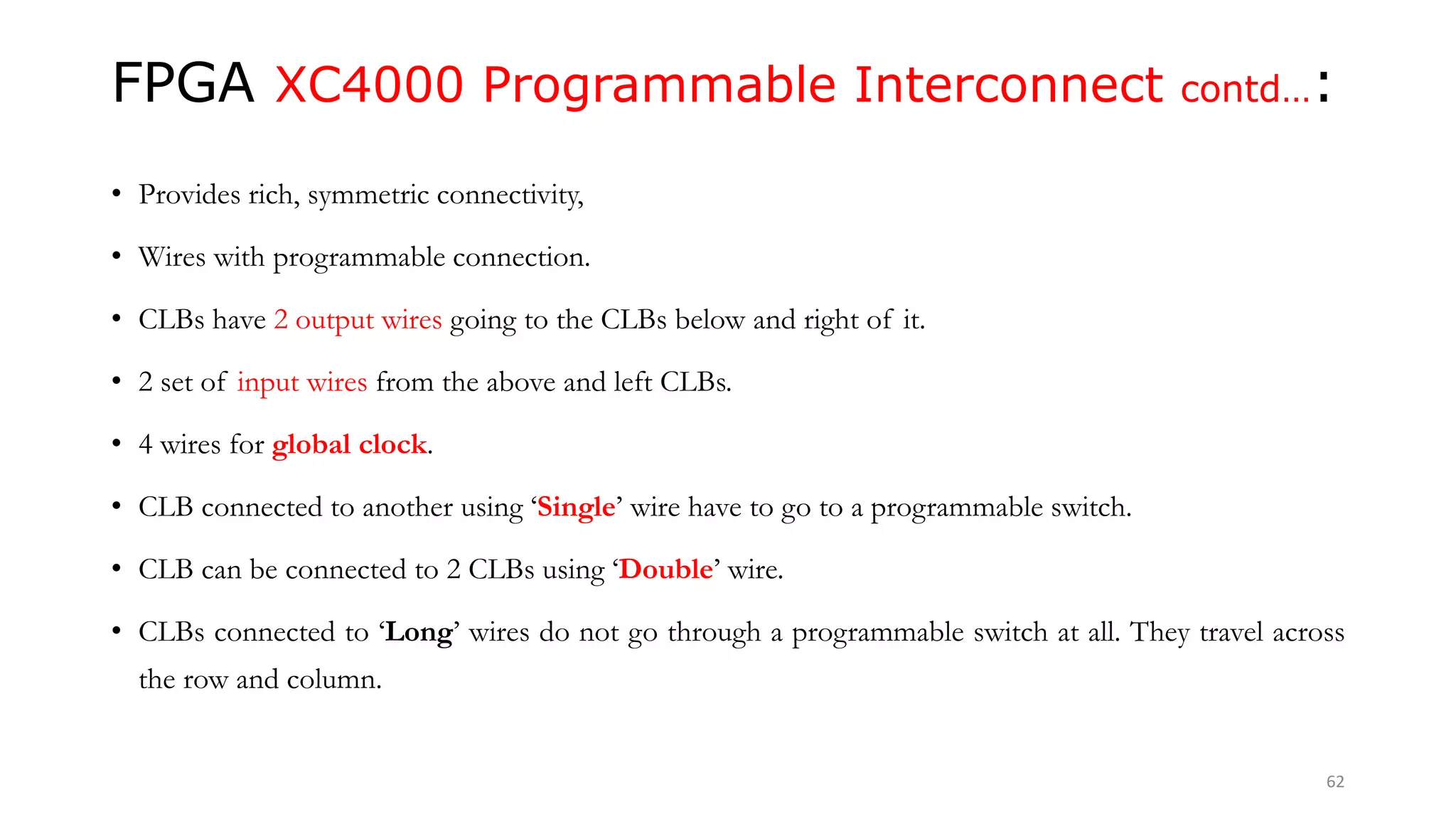 FPGA XC4000 Programmable Interconnect contd…:
• Provides rich, symmetric connectivity,
• Wires with programmable connection.
• CLBs have 2 output wires going to the CLBs below and right of it.
• 2 set of input wires from the above and left CLBs.
• 4 wires for global clock.
• CLB connected to another using ‘Single’ wire have to go to a programmable switch.
• CLB can be connected to 2 CLBs using ‘Double’ wire.
• CLBs connected to ‘Long’ wires do not go through a programmable switch at all. They travel across
the row and column.
62
 