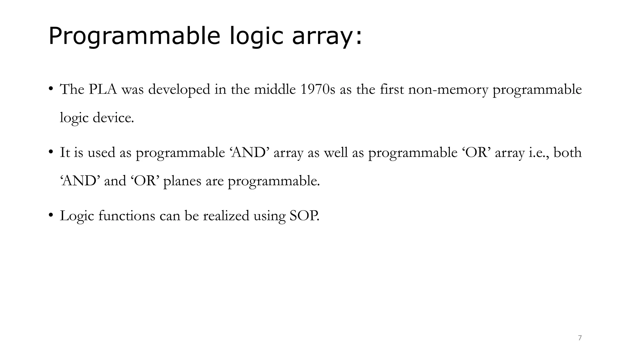Programmable logic array:
• The PLA was developed in the middle 1970s as the first non-memory programmable
logic device.
• It is used as programmable ‘AND’ array as well as programmable ‘OR’ array i.e., both
‘AND’ and ‘OR’ planes are programmable.
• Logic functions can be realized using SOP.
7
 