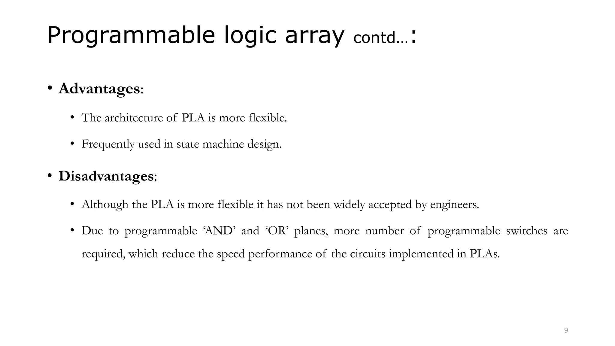 Programmable logic array contd…:
• Advantages:
• The architecture of PLA is more flexible.
• Frequently used in state machine design.
• Disadvantages:
• Although the PLA is more flexible it has not been widely accepted by engineers.
• Due to programmable ‘AND’ and ‘OR’ planes, more number of programmable switches are
required, which reduce the speed performance of the circuits implemented in PLAs.
9
 