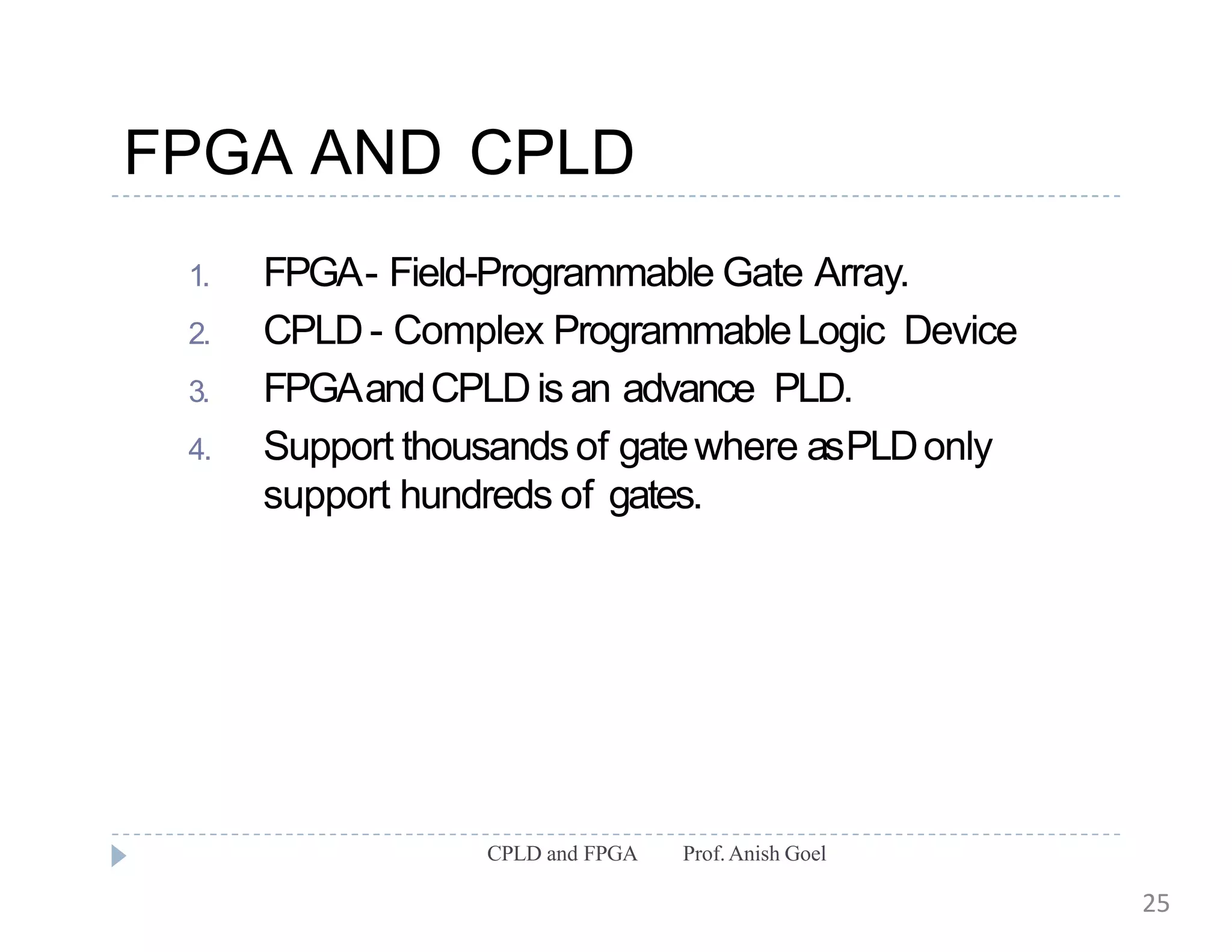 FPGA AND CPLD
CPLD and FPGA Prof.Anish Goel
1. FPGA- Field-Programmable Gate Array.
2. CPLD- Complex ProgrammableLogic Device
3. FPGAandCPLDis an advance PLD.
4. Support thousands of gatewhere asPLDonly
support hundreds of gates.
25
 