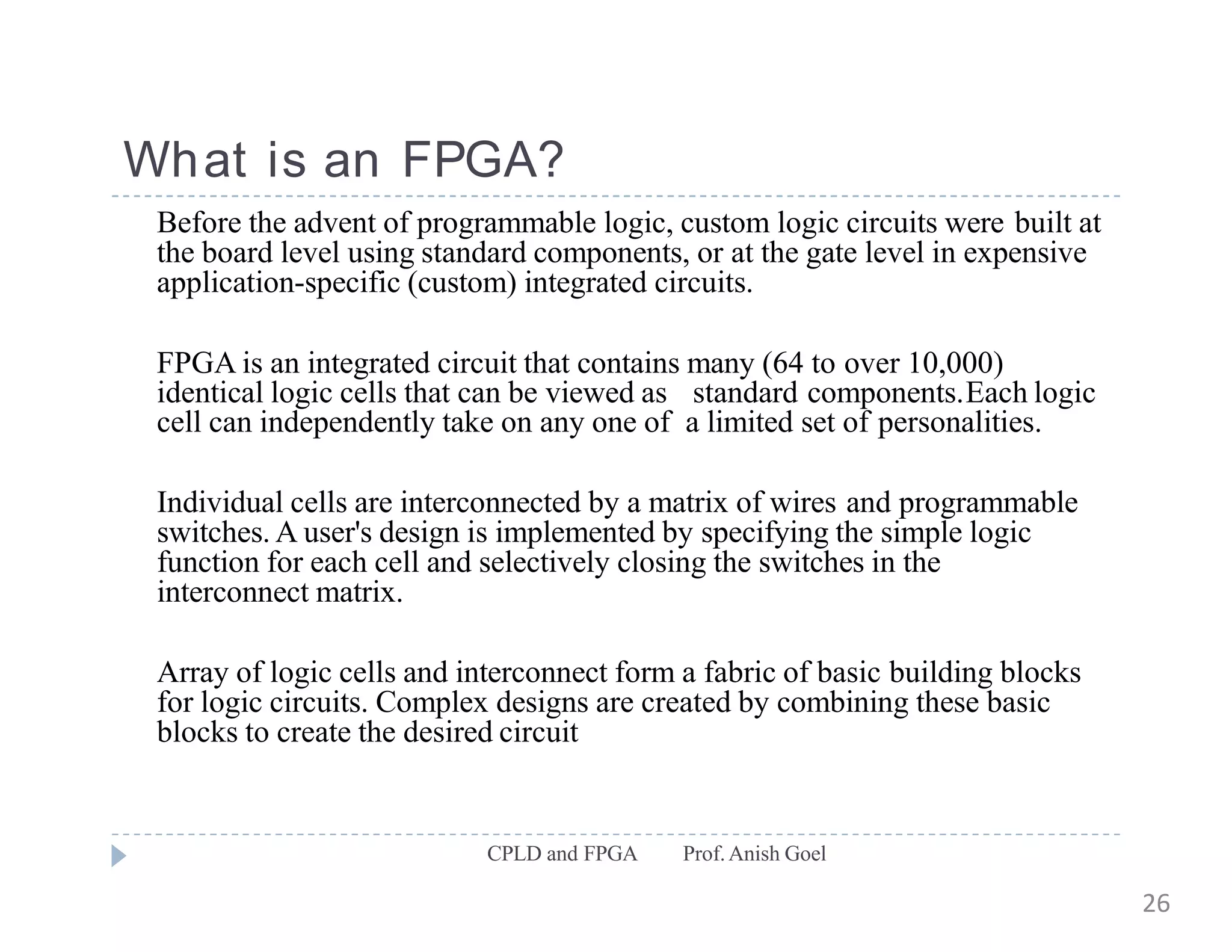 What is an FPGA?
CPLD and FPGA Prof.Anish Goel
Before the advent of programmable logic, custom logic circuits were built at
the board level using standard components, or at the gate level in expensive
application-specific (custom) integrated circuits.
FPGA is an integrated circuit that contains many (64 to over 10,000)
identical logic cells that can be viewed as standard components.Each logic
cell can independently take on any one of a limited set of personalities.
Individual cells are interconnected by a matrix of wires and programmable
switches. A user's design is implemented by specifying the simple logic
function for each cell and selectively closing the switches in the
interconnect matrix.
Array of logic cells and interconnect form a fabric of basic building blocks
for logic circuits. Complex designs are created by combining these basic
blocks to create the desired circuit
26
 
