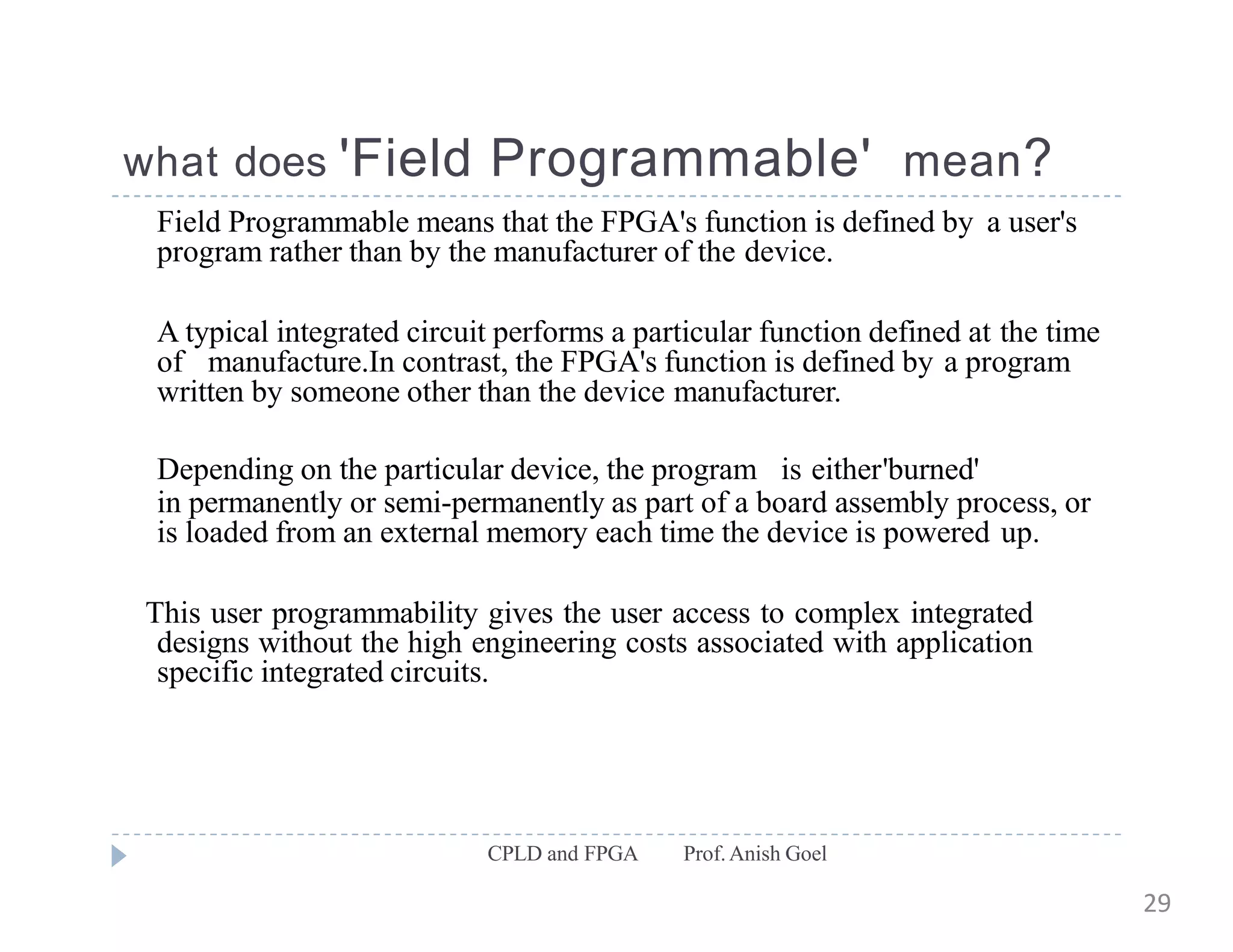 what does 'Field Programmable' mean?
CPLD and FPGA Prof.Anish Goel
Field Programmable means that the FPGA's function is defined by a user's
program rather than by the manufacturer of the device.
A typical integrated circuit performs a particular function defined at the time
of manufacture.In contrast, the FPGA's function is defined by a program
written by someone other than the device manufacturer.
Depending on the particular device, the program is either'burned'
in permanently or semi-permanently as part of a board assembly process, or
is loaded from an external memory each time the device is powered up.
This user programmability gives the user access to complex integrated
designs without the high engineering costs associated with application
specific integrated circuits.
29
 