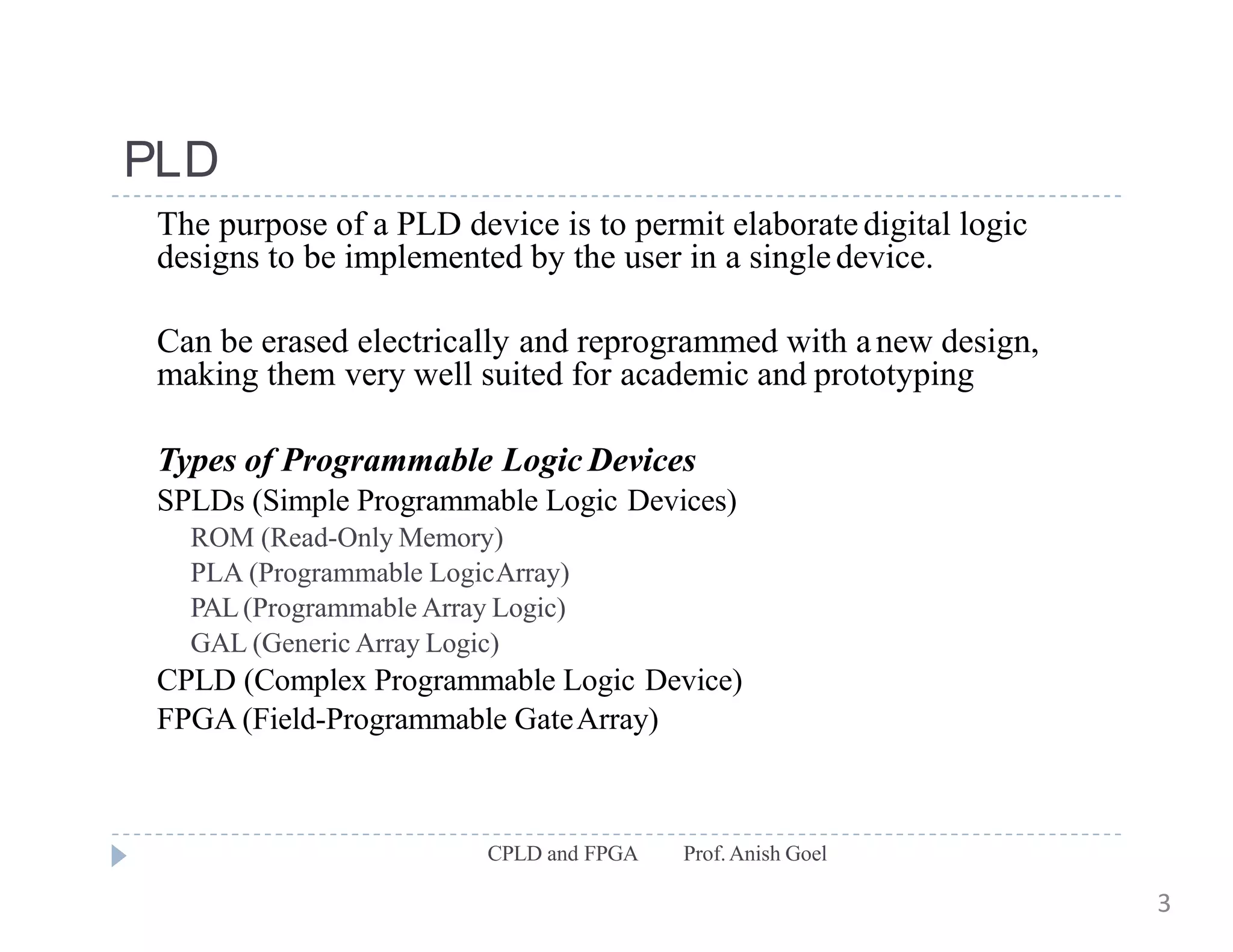 PLD
CPLD and FPGA Prof.Anish Goel
The purpose of a PLD device is to permit elaboratedigital logic
designs to be implemented by the user in a singledevice.
Can be erased electrically and reprogrammed with anew design,
making them very well suited for academic and prototyping
Types of Programmable Logic Devices
SPLDs (Simple Programmable Logic Devices)
ROM (Read-Only Memory)
PLA (Programmable LogicArray)
PAL(Programmable Array Logic)
GAL (Generic Array Logic)
CPLD (Complex Programmable Logic Device)
FPGA (Field-Programmable GateArray)
3
 