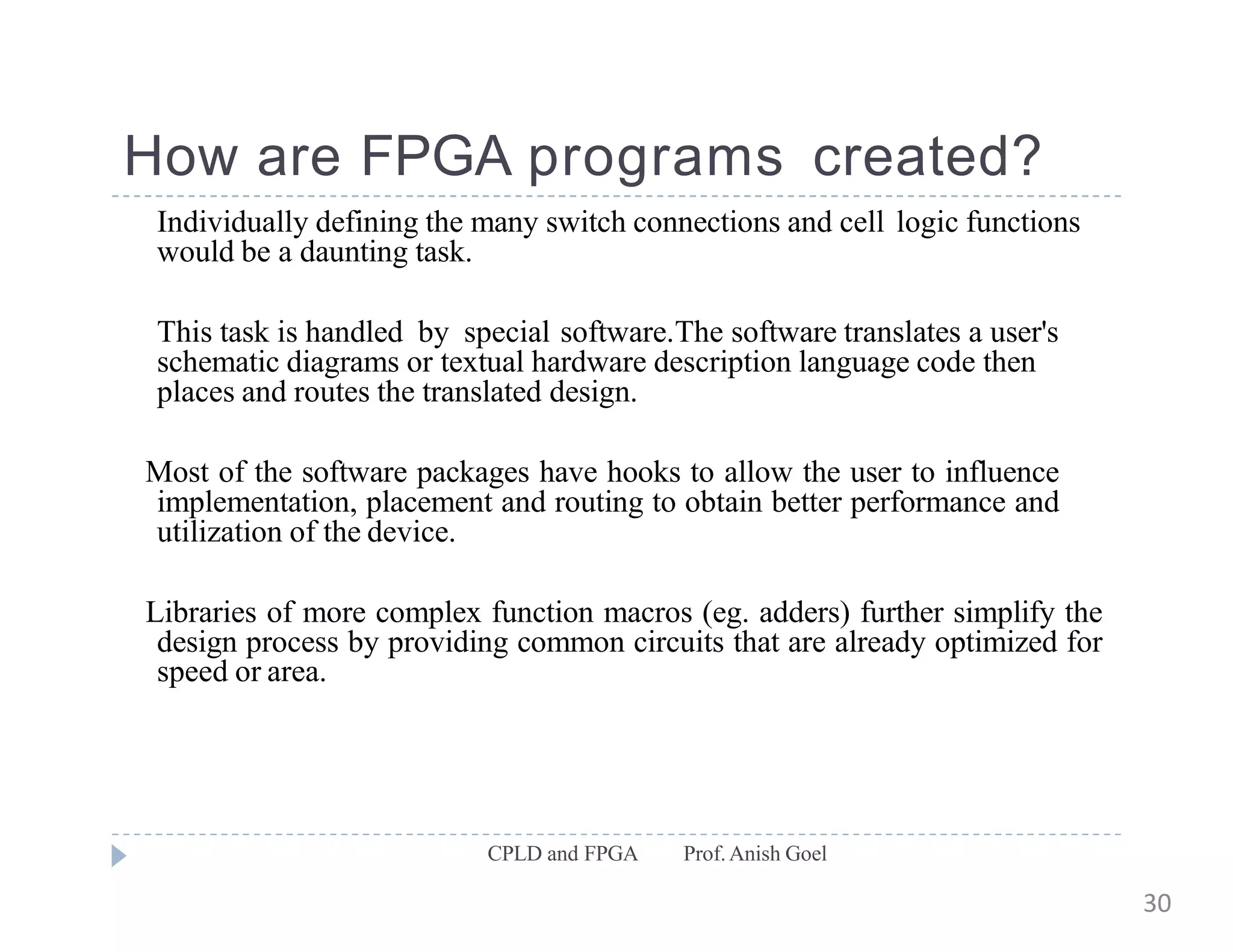 How are FPGA programs created?
CPLD and FPGA Prof.Anish Goel
Individually defining the many switch connections and cell logic functions
would be a daunting task.
This task is handled by special software.The software translates a user's
schematic diagrams or textual hardware description language code then
places and routes the translated design.
Most of the software packages have hooks to allow the user to influence
implementation, placement and routing to obtain better performance and
utilization of the device.
Libraries of more complex function macros (eg. adders) further simplify the
design process by providing common circuits that are already optimized for
speed or area.
30
 