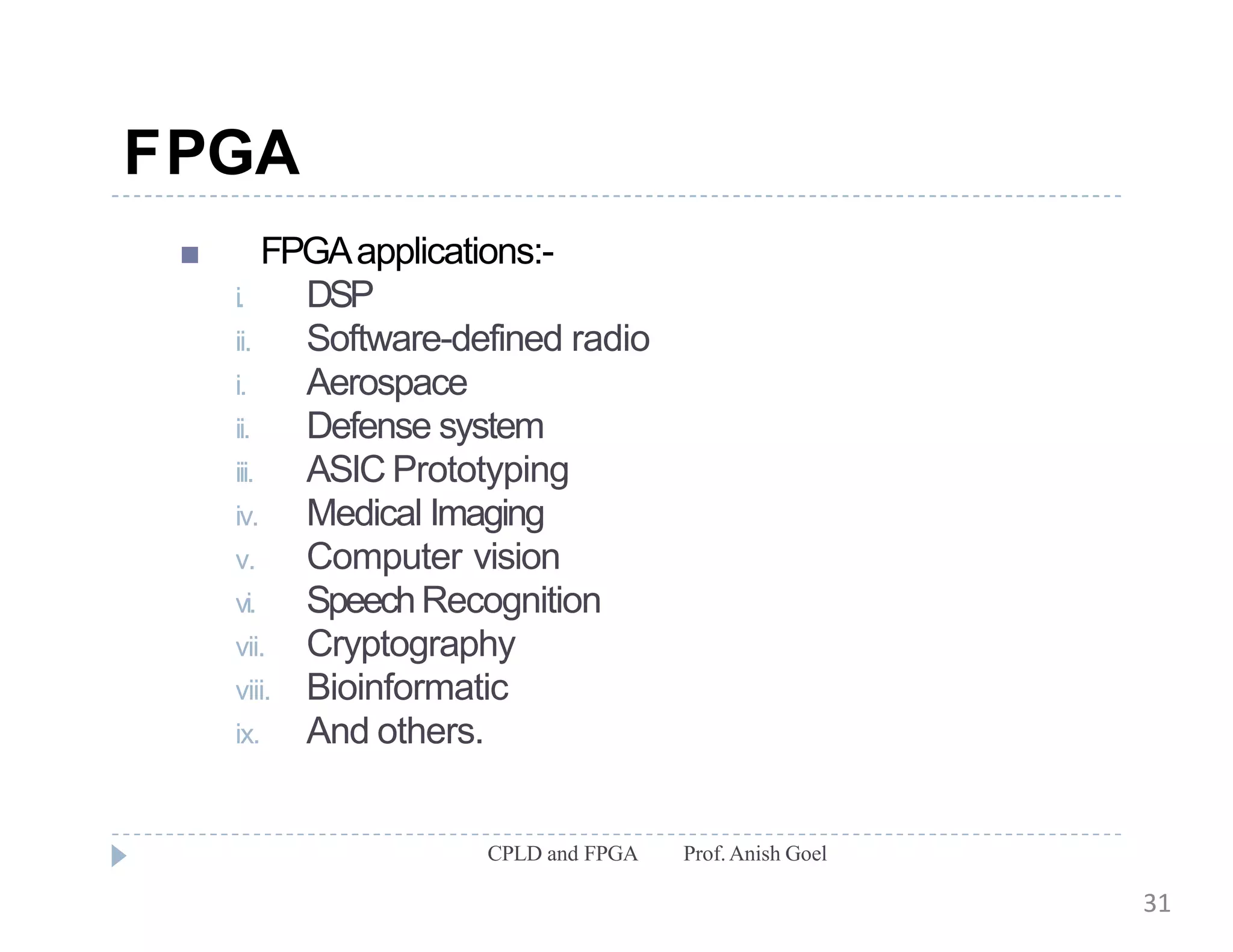 FPGA
CPLD and FPGA Prof.Anish Goel
 FPGAapplications:-
i. DSP
ii. Software-defined radio
i. Aerospace
ii. Defense system
iii. ASIC Prototyping
iv. Medical Imaging
v. Computer vision
vi. SpeechRecognition
vii. Cryptography
viii. Bioinformatic
ix. And others.
31
 