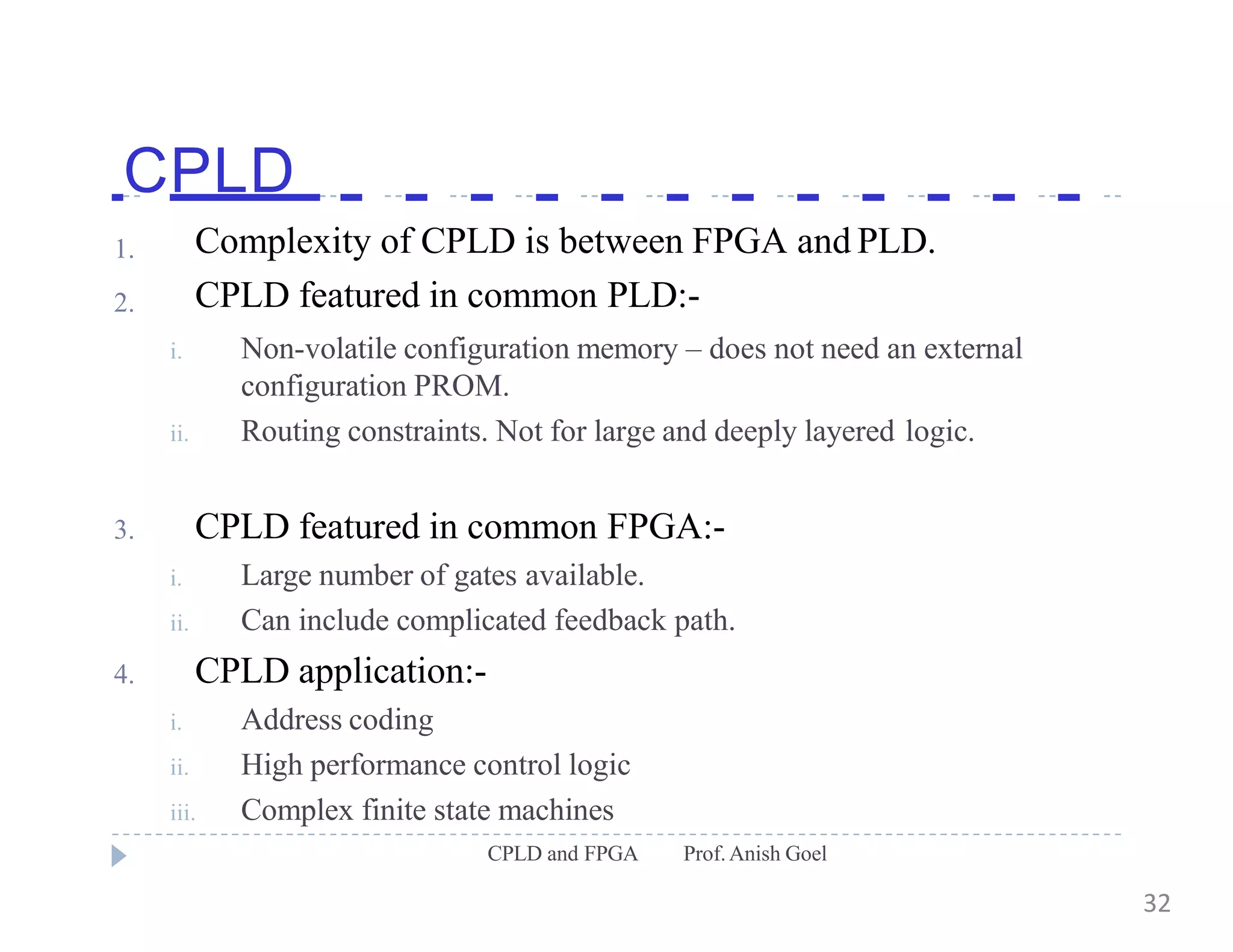CPLD
CPLD and FPGA Prof.Anish Goel
1.
2.
i.
ii.
Complexity of CPLD is between FPGA and PLD.
CPLD featured in common PLD:-
Non-volatile configuration memory – does not need an external
configuration PROM.
Routing constraints. Not for large and deeply layered logic.
3.
i.
ii.
4.
i.
ii.
CPLD featured in common FPGA:-
Large number of gates available.
Can include complicated feedback path.
CPLD application:-
Address coding
High performance control logic
iii. Complex finite state machines
32
 