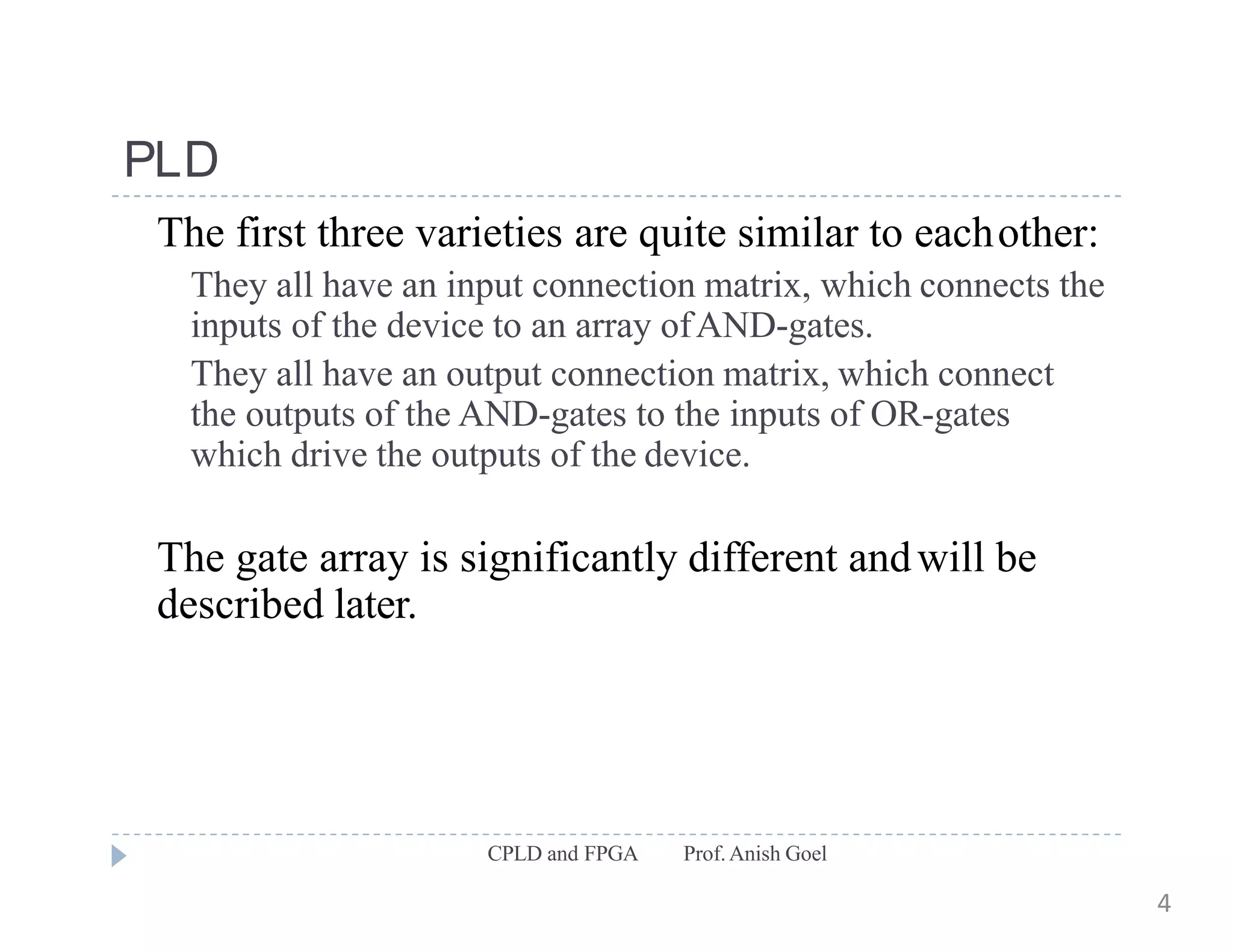 PLD
CPLD and FPGA Prof.Anish Goel
The first three varieties are quite similar to eachother:
They all have an input connection matrix, which connects the
inputs of the device to an array ofAND-gates.
They all have an output connection matrix, which connect
the outputs of the AND-gates to the inputs of OR-gates
which drive the outputs of the device.
The gate array is significantly different andwill be
described later.
4
 