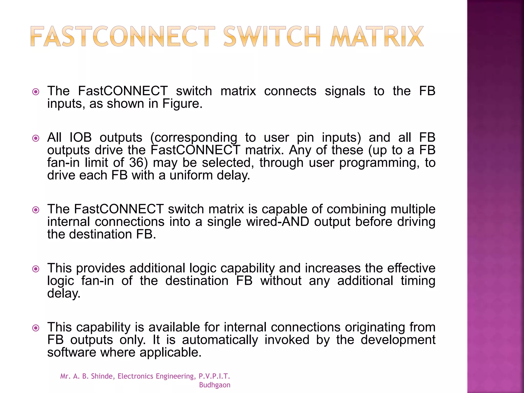  The FastCONNECT switch matrix connects signals to the FB 
inputs, as shown in Figure. 
 All IOB outputs (corresponding to user pin inputs) and all FB 
outputs drive the FastCONNECT matrix. Any of these (up to a FB 
fan-in limit of 36) may be selected, through user programming, to 
drive each FB with a uniform delay. 
 The FastCONNECT switch matrix is capable of combining multiple 
internal connections into a single wired-AND output before driving 
the destination FB. 
 This provides additional logic capability and increases the effective 
logic fan-in of the destination FB without any additional timing 
delay. 
 This capability is available for internal connections originating from 
FB outputs only. It is automatically invoked by the development 
software where applicable. 
Mr. A. B. Shinde, Electronics Engineering, P.V.P.I.T. 
Budhgaon 
 