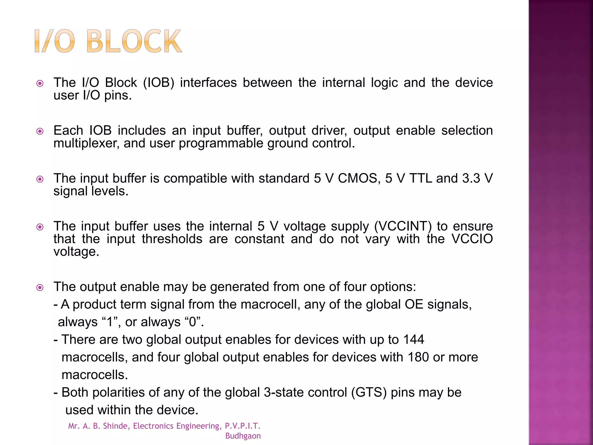  The I/O Block (IOB) interfaces between the internal logic and the device 
user I/O pins. 
 Each IOB includes an input buffer, output driver, output enable selection 
multiplexer, and user programmable ground control. 
 The input buffer is compatible with standard 5 V CMOS, 5 V TTL and 3.3 V 
signal levels. 
 The input buffer uses the internal 5 V voltage supply (VCCINT) to ensure 
that the input thresholds are constant and do not vary with the VCCIO 
voltage. 
 The output enable may be generated from one of four options: 
- A product term signal from the macrocell, any of the global OE signals, 
always “1”, or always “0”. 
- There are two global output enables for devices with up to 144 
macrocells, and four global output enables for devices with 180 or more 
macrocells. 
- Both polarities of any of the global 3-state control (GTS) pins may be 
used within the device. 
Mr. A. B. Shinde, Electronics Engineering, P.V.P.I.T. 
Budhgaon 
 