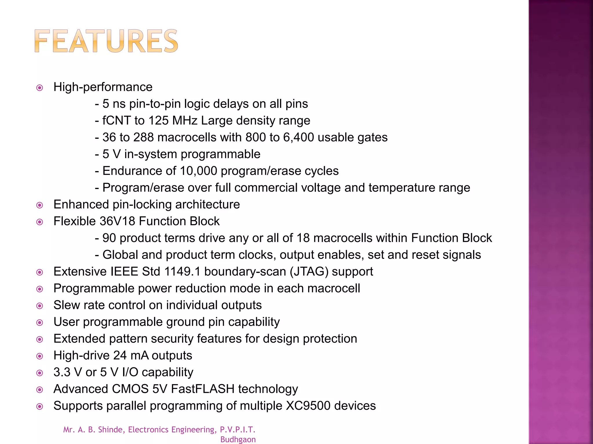 High-performance 
- 5 ns pin-to-pin logic delays on all pins 
- fCNT to 125 MHz Large density range 
- 36 to 288 macrocells with 800 to 6,400 usable gates 
- 5 V in-system programmable 
- Endurance of 10,000 program/erase cycles 
- Program/erase over full commercial voltage and temperature range 
 Enhanced pin-locking architecture 
 Flexible 36V18 Function Block 
- 90 product terms drive any or all of 18 macrocells within Function Block 
- Global and product term clocks, output enables, set and reset signals 
 Extensive IEEE Std 1149.1 boundary-scan (JTAG) support 
 Programmable power reduction mode in each macrocell 
 Slew rate control on individual outputs 
 User programmable ground pin capability 
 Extended pattern security features for design protection 
 High-drive 24 mA outputs 
 3.3 V or 5 V I/O capability 
 Advanced CMOS 5V FastFLASH technology 
 Supports parallel programming of multiple XC9500 devices 
Mr. A. B. Shinde, Electronics Engineering, P.V.P.I.T. 
Budhgaon 
 