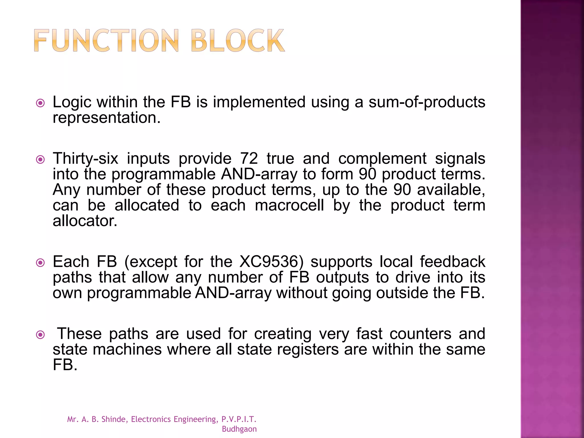  Logic within the FB is implemented using a sum-of-products 
representation. 
 Thirty-six inputs provide 72 true and complement signals 
into the programmable AND-array to form 90 product terms. 
Any number of these product terms, up to the 90 available, 
can be allocated to each macrocell by the product term 
allocator. 
 Each FB (except for the XC9536) supports local feedback 
paths that allow any number of FB outputs to drive into its 
own programmable AND-array without going outside the FB. 
 These paths are used for creating very fast counters and 
state machines where all state registers are within the same 
FB. 
Mr. A. B. Shinde, Electronics Engineering, P.V.P.I.T. 
Budhgaon 
 